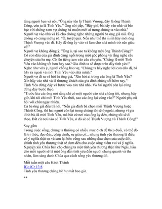 từng người bạn và nói, "Ông này tên là Thịnh Vượng, đây là ông Thành
Công, còn ta là Tình Yêu." Ông nói tiếp, "Bây giờ, bà hãy vào nhà và bàn
bạc với chồng xem vợ chồng bà muốn mời ai trong chúng ta vào nhà."
Người vợ vào nhà và kể cho chồng nghe những người ba ông già nói. Ông
chồng vô cùng mừng rỡ. "Ồ, tuyệt quá. Nếu như thế thì mình hãy mời ông
Thịnh Vượng vào đi. Hãy để ông ấy vào và làm cho nhà mình trở nên giàu
có!"
Người vợ không đồng ý, "Ông à, tại sao ta không mời ông Thành Công?"
Cô con dâu của gia đình đang ngồi trong một góc phòng và lắng nghe câu
chuyện của ba mẹ. Cô lên tiếng xen vào câu chuyện, "Chẳng lẽ mời Tình
Yêu vào không tốt hơn hay sao? Gia đình ta sẽ được tràn đầy tình yêu!"
Nghe như vừa ý, người chồng bảo vợ, "Chúng ta hãy nghe lời con dâu đi, bà
hãy ra ngoài và mời Tình Yêu vào nhà mình."
Người vợ đi ra và hỏi ba ông già, "Xin hỏi ai trong các ông là Tình Yêu?
Xin hãy vào nhà và là thượng khách của gia đình chúng tôi hôm nay."
Tình Yêu đứng dậy và bước vào căn nhà nhỏ. Và hai người còn lại cũng
đứng dậy bước theo.
"Trước kia các ông nói rằng chỉ có một người vào nhà chúng tôi, nhưng bây
giờ, khi tôi chỉ mời Tình Yêu thôi, sao các ông lại cùng vào?" Người phụ nữ
hỏi với chút ngạc nhiên.
Cả ba ông già đều trả lời, "Nếu gia đình bà chọn mời Thịnh Vượng hoặc
Thành Công, thì hai người còn lại trong chúng tôi sẽ ở ngoài, nhưng vì gia
đình bà đã mời Tình Yêu, mà bất cứ nơi nào ông ấy đến, chúng tôi sẽ đi
theo. Bất cứ nơi nào có Tình Yêu, ở đó sẽ có Thịnh Vượng và Thành Công!"
Suy gẫm
Trong cuộc sống, chúng ta thường có nhiều mục đích để theo đuổi, có thể đó
là tri thức, đạo đức, công danh, sự giàu có... nhưng tình yêu thương là điều
có ý nghĩa thật sự và còn lại bền vững sau những đua chen của cuộc đời,
chính tình yêu thương thật sẽ đem đến cho cuộc sống niềm vui và ý nghĩa.
Nguyện xin Chúa ban cho chúng ta một tình yêu thương thật như Ngài, hầu
cho mỗi người sẽ là một ống dẫn tình yêu đến người chung quanh và tha
nhân, làm sáng danh Chúa qua cách sống yêu thương đó.
Mỗi tuần một câu Kinh Thánh
ICo1Cr 13:8
Tình yêu thương chẳng hề hư mất bao giờ.
**
 