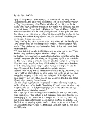 Sự hiện diện của Chúa
Ngày 20 tháng 4 năm 1999 - một ngày đã làm thay đổi cuộc sống Sarah
Dodrill mãi mãi. Bất cứ ai trong chúng ta khi xem lại cuốn video được quay
tự động (dạng máy quay phim để nhân viên bảo vệ theo dõi) của căn tin
trường trung học Columbine đều sẽ nhìn thấy Sarah. Một đám đông học sinh
lao tới bậc thang, cố gắng thoát ra khỏi căn tin. Trong khi không có đứa trẻ
nào đi vào căn tin đó nữa thì Sarah lại chạy ào vào. Cô mặc quần Jean và áo
thun trắng, có một nút mở ra nơi cổ áo. Cái áo phồng lên khi cô chạy lại phía
cầu thang. Khi cô bước xuống bậc đầu tiên, đầu cô như nổ tung khi nghe
một tiếng nổ lớn sau lưng mình.
Chúng ta không thấy cảnh này trong đoạn băng, nhưng vào lúc đó thầy giáo
Dave Sanders chạy lên cầu thang phía sau lưng cô. Và rồi ông bị bắn ngay
sau đó. Tiếng gào hét của thầy Sanders hối tất cả các học sinh chạy trốn đã
cứu thoát Sarah.
"Tôi đang ăn trưa trong căn tin thì vài đứa con trai chạy vào, hét lên, "Thầy
Sanders đang gào hét mọi người hãy nằm xuống!"" Cô kể lại.
Sarah không biết chuyện gì xảy ra cả, chỉ nhanh chóng nghe theo hướng dẫn
và chui xuống dưới gầm bàn, nhưng rồi cô nghe mọi người la hét và thấy họ
bắt đầu chạy, cô cũng ra khỏi cho nấp dưới gầm bàn và chạy theo, trong khi
tiếng súng đang vang rền sau lưng. Khi đến tầng hai, Sarah có hai lựa chọn:
cô có thể chạy sang trái để vào phòng hợp xướng, hoặc rẽ phải và vào thư
viện. Cô quẹo trái. Đây là một quyết định có thể cứu sống cô.
Điều mà Sarah không biết lúc đó là hai học sinh của trường Columbine, Eric
Harris và Dylan Klebold đang tấn công trường học và bắn xối xả, một cảnh
tượng chưa từng xảy ra ở đất nước này. Hai người đã làm bị thương rất
nhiều người và giết chết 12 học sinh và giáo viên trước khi chĩa súng tự kết
liễu đời mình vào ngày định mệnh đó.
Gần bốn tiếng đồng hồ, Sarah cùng một số bạn khác trốn trong căn phòng
nhỏ kế phòng hợp xướng. Cô kể, "Có khoảng 60 người chen chúc nhau trong
căn phòng nhỏ xíu. Tôi bị kẹt trong một góc, và lúc đó rất sợ hãi vì tiếng
súng đâu đó ngoài bức tường mà thôi."
Nếu là bạn, bạn sẽ làm sao trong hoàn cảnh khốn đốn như vậy? Còn Sarah,
cô ấy cầu nguyện. "Đức tin luôn là một phần quan trọng trong đời sống tôi,
và trong ngày đó, tôi cần đức tin hơn bao giờ hết. Tôi cảm thấy Chúa đang
hiện diện và kiểm soát mọi việc, tôi cầu nguyện xin Ngài gìn giữ cho. Mặc
dù tôi rất sợ, tôi biết rằng nếu có chuyện gì xảy ra với tôi, thì tôi sẽ được về
với Chúa khi tôi chết." Ở tuổi 16, đức tin của Sarah còn mạnh mẽ hơn nhiều
người lớn nữa.
 