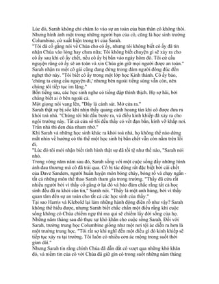 Lúc đó, Sarah không chỉ chăm lo vào sự an toàn của bản thân cô không thôi.
Nhưng hình ảnh một trong những người bạn của cô, cũng là học sinh trường
Columbine, cứ xuất hiện trong trí của Sarah.
"Tôi đã cố gắng nói về Chúa cho cô ấy, nhưng tôi không biết cô ấy đã tin
nhận Chúa vào lòng hay chưa nữa; Tôi không biết chuyện gì sẽ xảy ra cho
cô ấy sau khi cô ấy chết, nếu cô ấy bị bắn vào ngày hôm đó. Tôi cứ cầu
nguyện rằng cô ấy sẽ an toàn và xin Chúa gìn giữ mọi người được an toàn."
Sarah nhận ra một cô gái cũng đang đứng trong đám người đông đúc đến
nghẹt thở này. "Tôi biết cô ấy trong một lớp học Kinh thánh. Cô ấy bảo,
'chúng ta cùng cầu nguyện đi,' nhưng bên ngoài tiếng súng vẫn còn, nên
chúng tôi tiếp tục im lặng."
Bốn tiếng sau, các học sinh nghe có tiếng đập thình thịch. Họ sợ hãi, bởi
chẳng biết ai ở bên ngoài cả.
Một giọng nói vang lên, "Đây là cảnh sát. Mở cửa ra."
Sarah thật sự bị sốc khi nhìn thấy quang cảnh hoang tàn khi cô được đưa ra
khỏi toà nhà. "Chúng tôi bắt đầu bước ra, và điều kinh khiếp đã xảy ra cho
ngôi trường này. Tất cả cửa sổ tôi đều thấy có vết đạn bắn, kính vỡ khắp nơi.
Trần nhà thì đen đúa nham nhở."
Khi Sarah và những học sinh khác ra khỏi toà nhà, họ không thể nào dừng
mắt nhìn về hướng có thi thể một học sinh bị bắn chết vẫn còn nằm trên lối
đi.
"Lúc đó tôi mới nhận biết tình hình thật sự đã tồi tệ như thế nào, "Sarah nói
nhỏ.
Trong vòng năm năm sau đó, Sarah sống với một cuộc sống đầy những hình
ảnh đau thương mà cô đã trải qua. Cô bị tác động rất đặc biệt bởi cái chết
của Dave Sanders, người huấn luyện môn bóng chày, bóng rổ và chạy ngắn -
tất cả những môn thể thao Sarah tham gia trong trường. "Thầy đã cứu rất
nhiều người bởi vì thầy cố gắng ở lại đó và bảo đảm chắc rằng tất cả học
sinh đều đã ra khỏi căn tin," Sarah nói. "Thầy là một anh hùng, bởi vì thầy
quan tâm đến sự an toàn cho tất cả các học sinh của thầy."
Tại sao Harris và Klebold lại làm những hành động điên rồ như vậy? Sarah
không thể hiểu được, nhưng Sarah biết chắc chắn một điều rằng khi cuộc
sống không có Chúa chiếm ngự thì ma quỉ sẽ chiếm lấy đời sống của họ.
Những năm tháng sau đó thực sự khó khăn cho cuộc sống Sarah. Đối với
Sarah, trường trung học Columbine giống như một nơi tội ác diễn ra hơn là
một trường trung học. "Tôi rất sợ khi nghĩ đến một điều gì đó kinh khiếp sẽ
tiếp tục xảy ra tại trường. Tôi luôn có nhiều cơn ác mộng trong suốt thời
gian dài."
Nhưng Sarah tin rằng chính Chúa đã dẫn dắt cô vượt qua những khó khăn
đó, và niềm tin của cô với Chúa đã giữ gìn cô trong suốt những năm tháng
 