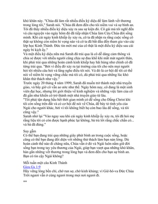 khó khăn này. "Chúa đã làm rất nhiều điều kỳ diệu để làm lành vết thương
trong lòng tôi," Sarah nói. "Chúa đã đem đến cho tôi niềm vui và sự bình an.
Tôi đã thấy nhiều điều kỳ diệu xảy ra sau sự kiện đó. Cô gái mà tôi nghĩ đến
và câu nguyện vào ngày hôm đó đã tiếp nhận Chúa làm Cứu Chúa đời sống
mình. Khi cái ngày kinh khiếp ấy xảy ra, cô ta đã nhận ra rằng cuộc sống cô
thật sự không còn niềm hi vọng nào và cô ta đã bắt đầu đến tham gia vào các
lớp học Kinh Thánh. Đức tin mới mẻ của cô thật là một điều kỳ diệu sau cái
ngày bi kịch ấy."
Và một điều kỳ diệu nữa mà Sarah đã trải qua là cô dễ dàng cảm thông và
chia sẻ được với nhiều người cũng chịu sự đau khổ khi mất mát người thân,
khi phải trải qua những hoàn cảnh kinh khiếp hay hãi hùng như chính cô đã
từng trải qua. "Bởi vì điều đó xảy ra tại trường của tôi cho nên mọi người
hỏi tôi nhiều câu hỏi và lắng nghe điều tôi nói. Và đó là cơ hội để tôi có thể
nói về niềm hi vọng vững chắc mà tôi có, dù phải trải qua những lúc khó
khăn thử thách như vậy."
Trước ngày 20 tháng 4 năm 1999, Sarah đã muốn trở thành một nhà truyền
giáo, và bây giờ cô vẫn ao ước như thế. Ngày hôm nay, cô đang là một sinh
viên đại học, nhưng lời giới thiệu về kinh nghiệm và những việc làm của cô
đã gần như khiến cô trở thành một nhà truyền giáo từ lâu.
"Tôi phải tận dụng hầu hết thời gian mình có để sống cho Đấng Christ khi
tôi còn sống trên đất và có cơ hội để nói về Chúa, để bày tỏ tình yêu của
Ngài cho người khác, bởi vì tôi không biết họ còn bao lâu để sống, và tôi
cũng vậy."
Sarah nhớ lại "Vào ngay sau khi cái ngày kinh khiếp ấy xảy ra, tôi đã hỏi mẹ
rằng liệu tôi có còn được hạnh phúc lại không, bà trả lời rằng chắc chắn có...
và bà đã đúng."
Suy gẫm
Có thể bạn đang trải qua những giây phút bình an trong cuộc sống, hoặc
cũng có thể bạn đang đối diện với những thử thách làm bạn nản lòng. Dù
hoàn cảnh thế nào đi chăng nữa, Chúa vẫn ở đó và Ngài luôn nắm giữ đời
sống bạn trong tay yêu thương của Ngài, giúp bạn vượt qua những khó khăn,
hàn gắn những vết thương trong lòng bạn và đem đến cho bạn sự bình an.
Bạn có tin cậy Ngài không?
Mỗi tuần một câu Kinh Thánh
Gios Gs 1:9
Hãy vững lòng bền chí, chớ run sợ, chớ kinh khủng; vì Giê-hô-va Đức Chúa
Trời ngươi vẫn ở cùng ngươi trong mọi nơi ngươi đi.
**
 