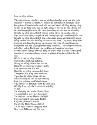 Làm nụ hồng nở hoa
Vào một ngày nọ, có một vị mục sư trẻ đang dạo chơi trong một khu vườn
cùng với vị mục sư lão thành. Vị mục sư trẻ cảm thấy hơi hoài nghi về sự
kêu gọi của Chúa dành cho mình nên anh mới bày tỏ nỗi bâng khuâng cùng
vị mục sư già đáng kính. Sau khi nghe xong, vị mục sư già tiến về phía một
bụi hoa hồng ở phía trước, chỉ vào một nụ hồng và bảo mục sư trẻ nọ hãy
làm cho nụ hồng này nở thành hoa mà không xé bất cứ cánh hoa nào ra.
Mục sư trẻ nhìn vị mục sư già với một thoáng nghi ngờ, anh không hiểu việc
làm cho nụ hồng này nở thành hoa có liên quan gì đến việc mà mình muốn
biết ý muốn Chúa trên đời sống và chức vụ của mình. Tuy nhiên, do sự kính
trọng mà anh dành cho vị mục sư già, mục sư trẻ vẫn cố gắng làm nở nụ
hồng thành hoa, anh cố gắng làm nở từng cánh hoa.... Và chẳng bao lâu sau,
anh nhận ra rằng đây là một việc mà không thể nào thực hiện được.
Sau khi để cho vị mục sư trẻ cố gắng hồi lâu và nhận thấy anh ta không thể
nào làm nở hoa một nụ hồng, vị mục sư già cất tiếng đọc một bài thơ như
sau:
Đó chỉ là một nụ hồng bé nhỏ
Một đóa hoa mà Chúa đã tạo ra.
Nhưng tôi không thể nào làm hoa nở
Bằng đôi tay vụng về, yếu đuối của tôi.
Làm sao để nở một đóa hoa
Bản thân tôi không cách nào biết được.
Trong tay Chúa, từng cánh hoa hé nở
Trong tay tôi, chúng chỉ có héo tàn.
Nếu tôi không thể làm nở một nụ hồng,
Loài hoa xinh đẹp mà Chúa đã tạo ra.
Vậy làm sao tôi dám nghĩ mình đủ khôn sáng
Để thấy được cuộc đời ở phía trước mặt là gì.
Vì thế,
Tôi sẽ tin cậy vào sự dẫn dắt của Chúa
Trong mỗi phút giây, mỗi tháng ngày.
Tôi sẽ chăm xem sự dẫn dắt của Ngài,
Cho mỗi bước đi trong cuộc đời tôi.
Cuộc đời phía trước mắt tôi
Chỉ có Cha Thiên Thượng biết rõ
Tôi tin Ngài sẽ mở ra từng giây phút,
Như Ngài đã làm nở một đóa hoa...
 