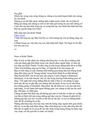 Suy gẫm
Nhiều lúc trong cuộc sống chúng ta, chúng ta tự mình họach định cho tương
lai của mình
Nhưng ai có thể thấy được những điều ở phía trước mình, chỉ có Chúa là
Đấng tạo dựng nên chúng ta mới có thể nắm giữ tương lai của mỗi chúng ta?
Cuộc đời của bạn hiện trong tay ai: trong bàn tay của chính bản thân bạn hay
bàn tay quyền năng của Chúa?
Mỗi tuần một câu Kinh Thánh
ChCn 3:5-6
5 Hãy hết lòng tin cậy Đức Giê-hô-va, Chớ nương cậy nơi sự thông sáng của
con;
6 Phàm trong các việc làm của con, khá nhận biết Ngài, Thì Ngài sẽ chỉ dẫn
các nẻo của con.
**
Nasa và Kinh Thánh
Đây là một sự thật dành cho những nhà khoa học và cho tất cả những sinh
viên nào đang gặp khó khăn trong việc thuyết phục người khác về mức độ
xác thật của Kinh Thánh. Và đây cũng là một trong những điều đã tỏ ra Đức
Chúa Trời là Đấng sáng tạo lạ lùng, và Ngài đã tể trị trên muôn vật.
Bạn có biết rằng có một chương trình không gian đang bận rộn chứng minh
rằng điều được gọi là "hoang tưởng" trong Kinh thánh là sự thật không?
Ông Harold Hill, vốn là chủ tịch của công ty Curtis Engine ở Baltimore
Maryland, và là một chuyên viên cố vấn trong chương trình không gian, kể
rằng, "Tôi nghĩ một trong những điều kỳ diệu Chúa tỏ với chúng ta ngày
hôm này đã xảy ra gần đây cho những nhà du hành vũ trụ và các nhà khoa
học không giang ở Greenbelt, Maryland. Họ đã kiểm tra vị trí của mặt trời,
mặt trăng, và các hành tinh ngoài không gian, nơi chúng có thể tọa lạc cách
đây 100 năm và 1000 năm.
Chúng tôi phải biết điều này để không gửi một vệ tinh lên và làm nó va đập
vào bất cứ thiên thể nào trong những quỹ đạo của nó. Chúng tôi phải bố trí
những quỹ đạo sao cho vệ tinh có thể tồn tại lâu dài, và nơi có những hành
tinh, để tất cả không bị sa lầy.
Những nhà khoa học cho loại máy tính đo lường chạy ngược thời gian nhiều
thế kỷ, và nó đến một điểm dừng. Máy tính dừng lại và cho dấu hiệu đèn đỏ,
điều đó có nghĩa là có cái gì đó sai trật, hoặc trong lượng thông tin được nạp
vào, hoặc với kết quả khi so sánh với chuẩn.
 