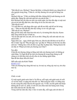 "Hát tiếp đi con, Michael," Karen bật khóc và khuyến khích con, đang khi cô
cầu nguyện trong lòng, "Chúa ôi, xin hãy thương xót con gái bé bỏng của
con."
Michael tiếp tục, "Chắc em không biết đâu, không biết là anh thương em rất
nhiều đâu. Đừng lấy mất ánh mặt trời của anh đi nhé..."
Khi Michael hát cho đứa em nhỏ của mình nghe, hơi thở dồn dập và mệt mỏi
của nó trở nên đều đặn hơn, như tiếng rừ rừ của chú mèo con.
"Hát tiếp đi con!!"
"Có một đêm nọ, anh đang nằm ngủ, anh đã mơ thấy anh bế em bé trong
tay..." Đứa em nhỏ bắt đầu như dịu xuống và rơi vào giấc ngủ.
"Hát nữa đi con, Michael."
Bây giờ thì nước mắt chan hòa trên má cô y tá trưởng khó chịu kia. Karen
thấy lòng mình ấm áp và bình an.
"Em là ánh mặt trời của anh, chỉ là em thôi. Đừng lấy mất ánh mặt trời của
anh đi nhé..."
Ngày hôm sau... ngay chính ngày hôm sau, đứa bé nhỏ đã khỏe trở lại để có
thể về nhà! Tạp chí "Phụ nữ ngày nay" gọi đây là "Phép lạ từ bài hát của đứa
anh trai." Những bác sĩ thì chỉ đơn sơ gọi đây là phép mầu. Nhưng Karen thì
nói đây là "Phép lạ từ tình yêu thương của Chúa"!
Suy gẫm
Chúa đã yêu thương chúng ta bằng một tình yêu thương tuyệt vời không gì
sánh bằng. Và Ngài đã để lại tình yêu thương đó trong lòng chúng ta, để
chúng ta có thể đem tình yêu đó chia sẽ cho những người khác.
Bạn đã làm được điều đó chưa?
Mỗi tuần một câu Kinh Thánh
ICo1Cr 13:7
Tình yêu thương hay dung thứ mọi sự, tin mọi sự, trông cậy mọi sự, nín chịu
mọi sự.
**
Chiếc vò nứt
Có một người gánh nước thuê ở Ấn Độ nọ, mỗi ngày anh gánh nuớc từ suối
về với hai chiếc vò nặng trĩu trên đôi vai. Một trong hai chiếc vò chẳng may
bị nứt, trong khi chiếc bên kia thì nguyên vẹn. Vì thế, sau khi gánh một đoạn
đường dài từ suối về, chiếc vò nứt chỉ còn chứa một nửa lượng nuớc trong
khi chiếc bên kia thì vẫn đầy tràn.
Trong suốt hai năm dài, thay vì hai vò nước đầy, mỗi ngày anh chỉ đem về
 