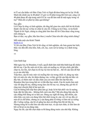 tri Ê-sai cầu khẩn với Đức Chúa Trời và Ngài đã đem bóng trở lui lại 10 độ.
Mười độ chính xác là 40 phút! 23 giờ và 20 phút trong đời Giô-suê, cộng với
40 phút được đề cập trong sách II Các vua đã làm mất đi một ngày trong vũ
trụ!" Điều đó có phải kỳ diệu quá không?
Suy gẫm
Lời Chúa là sống và linh nghiệm, dù rằng thế gian tìm cách chối bỏ thì Kinh
thánh vẫn tồn tại và bày tỏ chân lý cứu rỗi. Chúng ta tin Chúa, và tin Kinh
Thánh là lời Ngài, chúng ta cũng phải làm theo để lời Chúa được sống trong
mỗi chúng ta.
Bạn có đọc, suy gẫm, hầu làm theo ý muốn Chúa trên đời sống mình chăng?
Mỗi tuần một câu Kinh Thánh
HeDt 4:12
Vì lời của Đức Chúa Trời là lời sống và linh nghiệm, sắc hơn gươm hai lưỡi,
thấu vào đến đỗi chia hồn, linh, cốt, tủy, xem xét tư tưởng và ý định trong
lòng.
**
Làm bánh kẹp
Một ngày kia, bé Brandon, 6 tuổi, quyết định làm một bữa bánh kẹp để chiêu
đãi bố mẹ. Cậu lấy một cái tô lớn, một cái muỗng ra, rồi kéo chiếc ghế đến
chạn tủ, leo lên, mở chạn tủ rồi lục lọi tìm túi bột mì... thế rồi cậu làm đổ bột
ra cả sàn nhà bếp.
Tiếp theo, cậu bé múc một vài muỗng bột vào trong chiếc tô, dùng tay trộn
bột với một cốc sữa, bỏ thêm đường vào, và bây giờ thì sàn bếp dơ bẩn với
đầy bột, có thêm một vài dấu chân của con mèo dẫm lên lớp bột nữa.
Brandon lấm lem trong bột mì và bắt đầu bực mình. Cậu bé muốn làm một
việc tốt tặng bố mẹ, những mong làm cho bố mẹ vui, nhưng bây giờ thì rõ
ràng mọi chuyện thật tệ hại quá sức.
Cậu bé không biết tiếp theo phải làm gì, hoặc là bỏ bột nhồi vào lò nướng,
hoặc đặt lên bếp nấu... Không biết cách nào đây? Mà nếu dùng bếp nấu thì
cậu chẳng biết dùng nó ra làm sao. Đang suy nghĩ rất lung, đột nhiên, cậu
nhìn thấy con mèo con đang liếm bột nhồi trong tô, cậu vội với tay đẩy cô
mèo đi ra chỗ khác, nhưng sơ ý cậu đụng phải rổ trứng và làm rớt cả xuống
đất. Cuống cuồng, cậu bé cố gắng lau dọn cái đống bừa bãi dơ hầy ấy.
Nhưng trứng bể ra nhà làm sàn nhà trơn trợt, và cậu trợt chân, té rầm làm dơ
hết cả bộ pi-ra-ma đang mặc.
Ngay lúc đó, cậu bất chợt nhận ra bố đang đứng trước cửa nhà bếp. Không
 