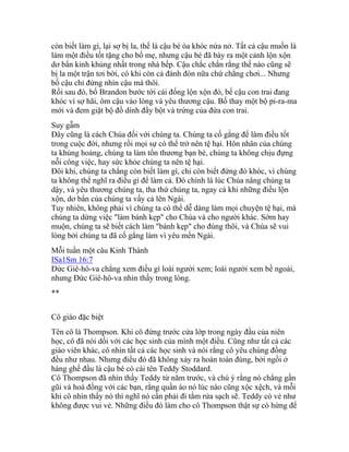 còn biết làm gì, lại sợ bị la, thế là cậu bé òa khóc nứa nở. Tất cả cậu muốn là
làm một điều tốt tặng cho bố mẹ, nhưng cậu bé đã bày ra một cảnh lộn xộn
dơ bẩn kinh khủng nhất trong nhà bếp. Cậu chắc chắn rằng thế nào cũng sẽ
bị la một trận tơi bời, có khi còn cả đánh đòn nữa chứ chẳng chơi... Nhưng
bố cậu chỉ đứng nhìn cậu mà thôi.
Rồi sau đó, bố Brandon bước tới cái đống lộn xộn đó, bế cậu con trai đang
khóc vì sợ hãi, ôm cậu vào lòng và yêu thương cậu. Bố thay một bộ pi-ra-ma
mới và đem giặt bộ đồ dính đầy bột và trứng của đứa con trai.
Suy gẫm
Đây cũng là cách Chúa đối với chúng ta. Chúng ta cố gắng để làm điều tốt
trong cuộc đời, nhưng rồi mọi sự có thể trở nên tệ hại. Hôn nhân của chúng
ta khủng hoảng, chúng ta làm tổn thương bạn bè, chúng ta không chịu đựng
nỗi công việc, hay sức khỏe chúng ta nên tệ hại.
Đôi khi, chúng ta chẳng còn biết làm gì, chỉ còn biết đứng đó khóc, vì chúng
ta không thể nghĩ ra điều gì để làm cả. Đó chính là lúc Chúa nâng chúng ta
dậy, và yêu thương chúng ta, tha thứ chúng ta, ngay cả khi những điều lộn
xộn, dơ bẩn của chúng ta vấy cả lên Ngài.
Tuy nhiên, không phải vì chúng ta có thể dễ dàng làm mọi chuyện tệ hại, mà
chúng ta dừng việc "làm bánh kẹp" cho Chúa và cho người khác. Sớm hay
muộn, chúng ta sẽ biết cách làm "bánh kẹp" cho đúng thôi, và Chúa sẽ vui
lòng bởi chúng ta đã cố gắng làm vì yêu mến Ngài.
Mỗi tuần một câu Kinh Thánh
ISa1Sm 16:7
Đức Giê-hô-va chẳng xem điều gì loài người xem; loài người xem bề ngoài,
nhưng Đức Giê-hô-va nhìn thấy trong lòng.
**
Cô giáo đặc biệt
Tên cô là Thompson. Khi cô đứng trước cửa lớp trong ngày đầu của niên
học, cô đã nói dối với các học sinh của mình một điều. Cũng như tất cả các
giáo viên khác, cô nhìn tất cả các học sinh và nói rằng cô yêu chúng đồng
đều như nhau. Nhưng điều đó đã không xảy ra hoàn toàn đúng, bởi ngồi ở
hàng ghế đầu là cậu bé có cái tên Teddy Stoddard.
Cô Thompson đã nhìn thấy Teddy từ năm trước, và chú ý rằng nó chẳng gần
gũi và hoà đồng với các bạn, rằng quần áo nó lúc nào cũng xộc xệch, và mỗi
khi cô nhìn thấy nó thì nghĩ nó cần phải đi tắm rửa sạch sẽ. Teddy có vẻ như
không được vui vẻ. Những điều đó làm cho cô Thompson thật sự có hứng để
 