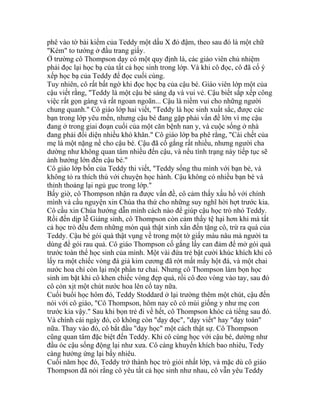 phê vào tờ bài kiểm của Teddy một dấu X đỏ đậm, theo sau đó là một chữ
"Kém" to tướng ở đầu trang giấy.
Ở trường cô Thompson dạy có một quy định là, các giáo viên chủ nhiệm
phải đọc lại học bạ của tất cả học sinh trong lớp. Và khi cô đọc, cô đã cố ý
xếp học bạ của Teddy để đọc cuối cùng.
Tuy nhiên, cô rất bất ngờ khi đọc học bạ của cậu bé. Giáo viên lớp một của
cậu viết rằng, "Teddy là một cậu bé sáng dạ và vui vẻ. Cậu biết sắp xếp công
việc rất gọn gàng và rất ngoan ngoãn... Cậu là niềm vui cho những người
chung quanh." Cô giáo lớp hai viết, "Teddy là học sinh xuất sắc, được các
bạn trong lớp yêu mến, nhưng cậu bé đang gặp phải vấn đề lớn vì mẹ cậu
đang ở trong giai đoạn cuối của một căn bệnh nan y, và cuộc sống ở nhà
đang phải đối diện nhiều khó khăn." Cô giáo lớp ba phê rằng, "Cái chết của
mẹ là một nặng nề cho cậu bé. Cậu đã cố gắng rất nhiều, nhưng người cha
dường như không quan tâm nhiều đến cậu, và nếu tình trạng này tiếp tục sẽ
ảnh hưởng lớn đến cậu bé."
Cô giáo lớp bốn của Teddy thi viết, "Teddy sống thu mình với bạn bè, và
không tỏ ra thích thú với chuyện học hành. Cậu không có nhiều bạn bè và
thỉnh thoảng lại ngủ gục trong lớp."
Bấy giờ, cô Thompson nhận ra được vấn đề, cô cảm thấy xấu hổ với chính
mình và cầu nguyện xin Chúa tha thứ cho những suy nghĩ hời hợt trước kia.
Cô cầu xin Chúa hướng dẫn mình cách nào để giúp cậu học trò nhỏ Teddy.
Rồi đến dịp lễ Giáng sinh, cô Thompson còn cảm thấy tệ hại hơn khi mà tất
cả học trò đều đem những món quà thật xinh xắn đến tặng cô, trừ ra quà của
Teddy. Cậu bé gói quà thật vụng về trong một tờ giấy màu nâu mà người ta
dùng để gói rau quả. Cô giáo Thompson cố gắng lấy can đảm để mở gói quà
trước toàn thể học sinh của mình. Một vài đứa trẻ bật cười khúc khích khi cô
lấy ra một chiếc vòng đá giả kim cương đã rớt mất mấy hột đá, và một chai
nước hoa chỉ còn lại một phần tư chai. Nhưng cô Thompson làm bọn học
sinh im bặt khi cô khen chiếc vòng đẹp quá, rồi cô đeo vòng vào tay, sau đó
cô còn xịt một chút nước hoa lên cổ tay nữa.
Cuối buổi học hôm đó, Teddy Stoddard ở lại trường thêm một chút, cậu đến
nói với cô giáo, "Cô Thompson, hôm nay cô có mùi giống y như mẹ con
trước kia vậy." Sau khi bọn trẻ đi về hết, cô Thompson khóc cả tiếng sau đó.
Và chính cái ngày đó, cô không còn "dạy đọc", "dạy viết" hay "dạy toán"
nữa. Thay vào đó, cô bắt đầu "dạy học" một cách thật sự. Cô Thompson
cũng quan tâm đặc biệt đến Teddy. Khi cô cùng học với cậu bé, dường như
đầu óc cậu sống động lại như xưa. Cô càng khuyến khích bao nhiêu, Tedy
càng hưởng ứng lại bấy nhiêu.
Cuối năm học đó, Teddy trở thành học trò giỏi nhất lớp, và mặc dù cô giáo
Thompson đã nói rằng cô yêu tất cả học sinh như nhau, cô vẫn yêu Teddy
 
