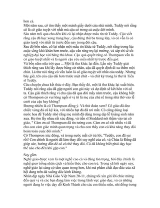 hơn cả.
Một năm sau, cô tìm thấy một mảnh giấy dưới cửa nhà mình, Teddy nói rằng
cô là cô giáo tuyệt vời nhất mà cậu có trong cả cuộc đời mình.
Sáu năm trôi qua cho đến khi cô lại nhận được mẩu tin từ Teddy. Cậu viết
rằng cậu đã học xong trung học, cậu đứng thứ ba trong lớp, và cô vẫn là cô
giáo tuyệt vời nhất từ trước đến nay trong đời cậu.
Sau đó bốn năm, cô lại nhận một mẫu tin khác từ Teddy, nói rằng trong lúc
cuộc sống khó khăn hơn trước, cậu vẫn ráng trụ lại trường, và sắp tới sẽ tốt
nghiệp đại học với bằng thủ khoa. Cậu quả quyết rằng cô Thompson vẫn là
cô giáo tuyệt nhất và là người cậu yêu mến nhất từ trước đến giờ.
Và bốn năm nữa trôi qua ... Một lá thư khác lại đến. Lần này Teddy giải
thích rằng sau khi lấy được bằng cử nhân, cậu đã quyết định đi xa thêm một
chút. Lá thư nói rằng cô vẫn luôn là cô giáo tuyệt vời nhất của teddy. Nhưng
bây giờ, tên của cậu dài hơn trước một chút - và chữ ký trong lá thư là Tiến
sĩ Teddy.
Câu chuyện chưa kết thúc ở đây. Bạn thấy đó, một lá thư khác lại xuất hiện.
Teddy nói rằng cậu đã gặp người con gái này và dự định sẽ kết hôn với cô
ta. Cậu giải thích rằng vì cha cậu đã qua đời mấy năm trước, cậu không biết
cô Thompson có vui lòng ngồi ở vị trí là mẹ của chú rể trong nhà thờ vào lễ
cưới của cậu hay không?
Đương nhiên là cô Thompson đồng ý. Và thử đoán xem? Cô giáo đã đeo
chiếc vòng đá cũ kỹ kia, với nhiều hạt đá đã rơi mất. Cô cũng dùng loại
nước hoa để Teddy nhớ rằng mẹ mình đã dùng trong dịp lễ Giáng sinh năm
xưa. Họ ôm lấy nhau rất xúc động, và tiến sĩ Stoddard nói thầm vào tai cô
giáo, " Cám ơn cô Thompson đã tin tưởng con. Cám ơn cô rất nhiều vì đã
cho con cảm giác mình quan trọng và cho con thấy con có khả năng thay đổi
hoàn toàn cuộc đời mình."
Cô Thompson xúc động, và trong nước mắt cô trả lời, "Teddy, con đã sai
rồi! Con chính là người đã làm thay đổi suy nghĩ của cô, và Chúa là Đấng đã
giúp sức, hướng dẫn để cô có thể thay đổi. Cô đã không biết phải dạy học
thế nào cho đến khi gặp con."
Suy gẫm
Nghề giáo được xem là một nghề cao cả và đáng tôn trọng, bởi đây chính là
nghề gieo trồng nhân cách và kiến thức cho con trẻ. Trong xã hội ngày nay,
nghề giáo lại càng có tầm quan trọng hơn, khi mà phẩm chất đạo đức của xã
hội đang trên đà xuống dốc kinh khủng.
Nhân dịp ngày Nhà Giáo Việt Nam 20-11, chúng tôi xin gửi lời chúc mừng
đến quý vị và các bạn đang làm việc trong lãnh vực giáo dục, và cả những
người đang lo việc dạy dỗ Kinh Thánh cho các em thiếu niên, nhi đồng trong
 