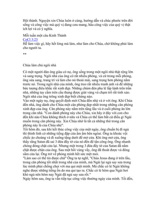 Hội thánh. Nguyện xin Chúa luôn ở cùng, hướng dẫn và chúc phước trên đời
sống và công việc mà quý vị đang cưu mang, hầu công việc của quý vị thật
ích lợi và có ý nghĩa.
Mỗi tuần một câu Kinh Thánh
CoCl 3:23
Hễ làm việc gì, hãy hết lòng mà làm, như làm cho Chúa, chớ không phải làm
cho người ta.
**
Chúa làm chủ ngôi nhà
Có một người đàn ông giàu có nọ, ông sống trong một ngôi nhà thật rộng lớn
và sang trọng. Ngôi nhà của ông có rất nhiều phòng, và cứ trong mỗi phòng,
ông sửa sang, trang trí và làm cho nó thoải mái, sang trọng hơn phòng nằm
trước nó. Trong ngôi nhà của mình, ông treo rất nhiều tranh ảnh và để những
bức tượng điêu khắc rất xinh đẹp. Những chùm đèn pha lê lấp lánh trên trần
nhà, những tay cầm trên cầu thang được giát vàng và chạm trổ rất tinh xảo.
Ngôi nhà của ông trông xinh đẹp biết chừng nào.
Vào một ngày nọ, ông quyết định mời Chúa đến nhà và ở với ông. Khi Chúa
đến nhà, ông dành cho Chúa một căn phòng đẹp nhất trong những căn phòng
xinh đẹp của ông. Căn phòng này nằm trên tầng lầu và ở cuối phòng ăn lớn
trong căn nhà. "Con dành phòng này cho Chúa, xin hãy ở đây với con cho
đến khi nào Chúa không thích ở nữa và Chúa có thể làm bất cứ điều gì Ngài
muốn trong căn phòng này. Xin Chúa nhớ là tất cả những thứ trong căn
phòng này là của Chúa nhé".
Tối hôm đó, sau khi kết thúc công việc của một ngày, ông chuẩn bị đi ngủ
thì thình lình có những tiếng đập cửa ầm ầm bên ngòai. Ông ta khoác vội
chiếc áo choàng và đi xuống tầng dưới để mở cửa. Khi ông mở cửa, ông
thấy rằng Satan đã sai 3 đứa đầy tớ của nó đến để tấn công ông. Ông nhanh
chóng đóng chặt cửa lại. Nhưng một trong 3 đứa đầy tớ của Satan đã nắm
chặt được chân của ông. Sau một hồi vùng vẩy, ông đã thoát được và đóng
sầm cửa lại. Ông trở về phòng mình hết sức mệt mỏi.
"Làm sao có thể tin được chứ" Ông ta tự nghĩ, "Chúa Jesus đang ở trên lầu,
trong căn phòng tốt nhất trong nhà của mình, mà Ngài lại ngủ say sưa trong
lúc mình phải chống chọi với ma quỉ một mình. Mà chắc có lẻ Ngài không
nghe được những tiếng ồn do ma quỉ tạo ra. Chắc có lẻ hôm qua Ngài hơi
khó ngủ nên hôm nay Ngài đã ngủ say sưa rồi."
Ngày hôm sau, ông ta vẫn tiếp tục công việc thường ngày của mình. Tối đến,
 