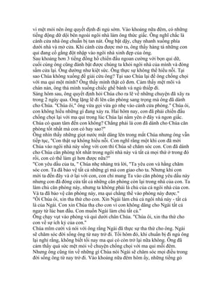 vì mệt mỏi nên ông quyết định đi ngủ sớm. Vào khoảng nữa đêm, có những
tiếng động dữ dội bên ngoài ngôi nhà làm ông thức giấc. Ông nghĩ chắc là
cánh cửa nhà ông chuẫn bị tan nát. Ông bật dậy, chạy nhanh xuống phía
dưới nhà và mở cửa. Khi cánh cửa được mở ra, ông thấy hàng tá những con
quỉ đang cố gắng đột nhập vào ngôi nhà xinh đẹp của ông.
Sau khoảng hơn 3 tiếng đồng hồ chiến đấu ngoan cường với bọn quỉ dữ,
cuối cùng ông cũng đánh bật được chúng ta khỏi ngôi nhà của mình và đóng
sầm cửa lại. Ông dường như kiệt sức. Ông thực sự không thể hiểu nỗi. Tại
sao Chúa không xuống để giải cứu ông? Tại sao Chúa lại để ông chống chọi
với ma quỉ một mình? Ông thấy mình thật cô đơn. Cảm thấy mệt mõi và
chán nản, ông thả mình xuống chiếc ghế bành và ngủ thiếp đi.
Sáng hôm sau, ông quyết định hỏi Chúa cho ra lẽ về những chuyện đã xãy ra
trong 2 ngày qua. Ông lặng lẽ đi lên căn phòng sang trọng mà ông đã dành
cho Chúa. "Chúa ôi," ông vừa gọi vừa gỏ nhẹ vào cánh cửa phòng." Chúa ôi,
con không hiểu những gì đang xảy ra. Hai hôm nay, con đã phải chiến đấu
chống chọi lại với ma quỉ trong lúc Chúa lại nằm yên ở đây và ngon giấc.
Chúa có quan tâm đến con không? Chẳng phải là con đã dành cho Chúa căn
phòng tốt nhất mà con có hay sao?"
Ông nhìn thấy những giọt nước mắt dâng lên trong mắt Chúa nhưng ông vẫn
tiếp tục, "Con thật sự không hiểu nỗi. Con nghĩ rằng một khi con đã mời
Chúa vào ngôi nhà này sống với con thì Chúa sẽ chăm sóc con. Con đã dành
cho Chúa căn phòng tốt nhất trong ngôi nhà này và tất cả mọi thứ ở trong đó
rồi, con có thể làm gì hơn được nữa?"
"Con yêu dấu của ta, " Chúa nhẹ nhàng trả lời, "Ta yêu con và hằng chăm
sóc con. Ta đã bảo vệ tất cả những gì mà con giao cho ta. Nhưng khi con
mời ta đến đây và ở lại với con, con chỉ mang Ta vào căn phòng yêu dấu này
nhưng con đã đóng cửa tất cả những căn phòng còn lại trong nhà của con. Ta
làm chủ căn phòng này, nhưng ta không phải là chủ của cả ngôi nhà của con.
Và ta đã bảo vệ căn phòng này, ma quỉ chẳng thể vào phòng này được."
"Ôi Chúa ôi, xin tha thứ cho con. Xin Ngài làm chủ cả ngôi nhà này - tất cả
là của Ngài. Con xin Chúa tha cho con vì con không dâng cho Ngài tất cả
ngay từ lúc ban đầu. Con muốn Ngài làm chủ tất cả."
Ông chạy vụt vào phòng và quì dưới chân Chúa. "Chúa ôi, xin tha thứ cho
con về sự ích kỷ của con."
Chúa mĩm cười và nói với ông rằng Ngài đã thực sự tha thứ cho ông. Ngài
sẽ chăm sóc đời sống ông từ nay trở đi. Tối hôm đó, khi chuẩn bị đi ngủ ông
lại nghỉ rằng, không biết tối nay ma quỉ có còn trở lại nữa không. Ông đã
cảm thấy quá sức mệt mỏi về chuyện chống chọi với ma quỉ mỗi đêm.
Nhưng ông cũng tin về những gì Chúa nói Ngài sẽ chăm sóc mọi điều trong
đời sống ông từ nay trở đi. Vào khoảng nữa đêm hôm ấy, những tiếng gỏ
 