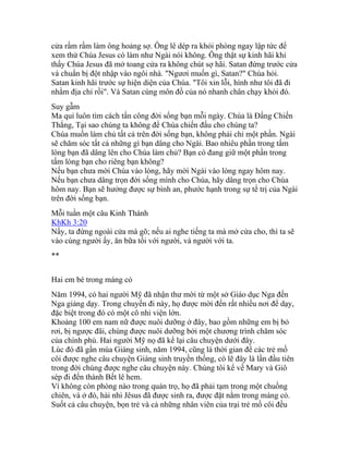 cửa rầm rầm làm ông hoảng sợ. Ông lê dép ra khỏi phòng ngay lập tức để
xem thử Chúa Jesus có làm như Ngài nói không. Ông thật sự kinh hãi khi
thấy Chúa Jesus đã mở toang cửa ra không chút sợ hãi. Satan đứng trước cửa
và chuẩn bị đột nhập vào ngôi nhà. "Ngươi muốn gì, Satan?" Chúa hỏi.
Satan kinh hãi trước sự hiện diện của Chúa. "Tôi xin lỗi, hình như tôi đã đi
nhằm địa chỉ rồi". Và Satan cùng môn đồ của nó nhanh chân chạy khỏi đó.
Suy gẫm
Ma quỉ luôn tìm cách tấn công đời sống bạn mỗi ngày. Chúa là Đấng Chiến
Thắng, Tại sao chúng ta không để Chúa chiến đấu cho chúng ta?
Chúa muốn làm chủ tất cả trên đời sống bạn, không phải chỉ một phần. Ngài
sẽ chăm sóc tất cả những gì bạn dâng cho Ngài. Bao nhiêu phần trong tấm
lòng bạn đã dâng lên cho Chúa làm chủ? Bạn có đang giữ một phần trong
tấm lòng bạn cho riêng bạn không?
Nếu bạn chưa mời Chúa vào lòng, hãy mời Ngài vào lòng ngay hôm nay.
Nếu bạn chưa dâng trọn đời sống mình cho Chúa, hãy dâng trọn cho Chúa
hôm nay. Bạn sẽ hưởng được sự bình an, phước hạnh trong sự tể trị của Ngài
trên đời sống bạn.
Mỗi tuần một câu Kinh Thánh
KhKh 3:20
Nầy, ta đứng ngoài cửa mà gõ; nếu ai nghe tiếng ta mà mở cửa cho, thì ta sẽ
vào cùng người ấy, ăn bữa tối với người, và người với ta.
**
Hai em bé trong máng cỏ
Năm 1994, có hai người Mỹ đã nhận thư mời từ một sở Giáo dục Nga đến
Nga giảng dạy. Trong chuyến đi này, họ được mời đến rất nhiều nơi để dạy,
đặc biệt trong đó có một cô nhi viện lớn.
Khoảng 100 em nam nữ được nuôi dưỡng ở đây, bao gồm những em bị bỏ
rơi, bị ngược đãi, chúng được nuôi dưỡng bởi một chương trình chăm sóc
của chính phủ. Hai người Mỹ nọ đã kể lại câu chuyện dưới đây.
Lúc đó đã gần mùa Giáng sinh, năm 1994, cũng là thời gian để các trẻ mồ
côi được nghe câu chuyện Giáng sinh truyền thống, có lẽ đây là lần đầu tiên
trong đời chúng được nghe câu chuyện này. Chúng tôi kể về Mary và Giô
sép đi đến thành Bết lê hem.
Vì không còn phòng nào trong quán trọ, họ đã phải tạm trong một chuồng
chiên, và ở đó, hài nhi Jêsus đã được sinh ra, được đặt nằm trong máng cỏ.
Suốt cả câu chuyện, bọn trẻ và cả những nhân viên của trại trẻ mồ côi đều
 