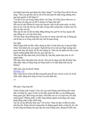 trở thành một món quà dâng cho Ngài chăng?" Và Chúa Jêsus đã trả lời em
rằng, "Nếu con giữ ấm cho ta, đó sẽ là món quà tốt nhất trong những món
quà mọi người có thể tặng ta."
"Và thế là em vào trong máng chiên với Chúa, rồi Chúa Jêsus nhìn em và
Ngài bảo em rằng em có thể ở chung với Ngài mãi mãi."
Khi cậu bé nhỏ Misha kể xong câu chuyện, mắt cô đã rướm nước và chảy
tràn ra má. Cậu lấy hai tay che mặt, rồi gục đầu xuống bàn và khóc nức nở,
đôi vai nhỏ run rẩy.
Một cậu bé mồ côi đã tìm thấy Đấng không bao giờ bỏ rơi hay ngược đãi
cậu, Đấng sẽ ở với cậu luôn luôn.
Tôi học được rằng không phải cái gì bạn có trong cuộc đời này là đáng giá,
mà là bạn có ai trong cuộc đời này mới là quan trọng.
Suy gẫm
Mùa Giáng Sinh lại đến, nhắc chúng ta nhớ về một tình yêu vô giá mà Đức
Chúa Trời dành cho con người: Ngài đã ban Con một của Ngài xuống trần
gian chết thay để chuộc tội lỗi cho chúng ta. Tình yêu ấy dành cho tất cả mọi
người, không phân biệt màu da, giai cấp, địa vị...
Nếu bạn đã tiếp nhận tình yêu kì diệu ấy, bạn hãy mạnh dạn chia sẽ với
người khác.
Nếu bạn chưa tiếp nhận tình yêu ấy, tình yêu ấy đang chờ đợi để được bạn
tiếp nhận. Bạn có bằng lòng mở lòng mình ra và tiếp nhận tình yêu ấy
không?
Mỗi tuần một câu Kinh Thánh
ITi1Tm 1:15
Đức Chúa Jêsus Christ đã đến trong thế gian để cứu vớt kẻ có tội, ấy là lời
chắc chắn, đáng đem lòng tin trọn vẹn mà nhận lấy;
**
Đôi giày vàng óng ánh
Trước Giáng sinh 4 ngày! Cảm xúc của mùa Giáng sinh dường như chưa
đến với lòng tôi, ngay cả khi xe hơi đầy ngoài bãi đậu xe của những gian
hàng giảm giá. Bên trong cửa hiệu, tình hình còn có vẻ tệ hại hơn với chật
cứng người. Những chiếc xe đẩy cùng những người mua hàng cuối cùng
đang đứng chật cả dãy hành lang.
Tại sao tôi lại đến đây hôm nay? Tôi tự hỏi. Chân tôi đau và đầu tôi nhức
như búa bổ. Danh sách tôi mang theo là những người thân và bạn bè, họ vốn
tự bảo rằng họ không cần quà cáp cho mùa Giáng sinh, nhưng tôi biết cảm
 