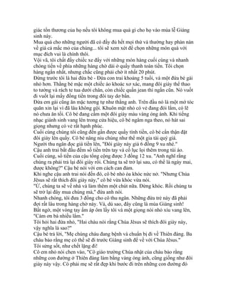 giác tổn thương của họ nếu tôi không mua quà gì cho họ vào mùa lễ Giáng
sinh này.
Mua quà cho những người đã có đầy đủ hết mọi thứ và thường hay phàn nàn
về giá cả mắc mỏ của chúng... tôi sẽ xem xét để chọn những món quà với
mục đích vui là chính thôi.
Vội vã, tôi chất đầy chiếc xe đẩy với những món hàng cuối cùng và nhanh
chóng tiến về phía những hàng chờ dài ở quầy thanh toán tiền. Tôi chọn
hàng ngắn nhất, nhưng chắc cũng phải chờ ít nhất 20 phút.
Đứng trước tôi là hai đứa bé - Đứa con trai khoảng 5 tuổi, và một đứa bé gái
nhỏ hơn. Thằng bé mặc một chiếc áo khoác xơ xác, mang đôi giày thể thao
to tướng và rách te tua dưới chân, còn chiếc quần jean thì ngắn cũn. Nó vuốt
đi vuốt lại mấy đồng tiền trong đôi tay dơ bẩn.
Đứa em gái cũng ăn mặc tương tự như thằng anh. Trên đầu nó là một mớ tóc
quăn xỉn lại vì đã lâu không gội. Khuôn mặt nhỏ có vẻ đang đói lắm, có lẽ
nó chưa ăn tối. Cô bé đang cầm một đôi giày màu vàng óng ánh. Khi tiếng
nhạc giánh sinh vang lên trong cửa hiệu, cô bé ngâm nga theo, nó hát sai
giọng nhưng có vẻ rất hạnh phúc.
Cuối cùng chúng tôi cũng đến gần được quầy tính tiền, cô bé cẩn thận đặt
đôi giày lên quầy. Cô bé nâng niu chúng như thể một gia tài quý giá.
Người thu ngân đọc giá tiền lên, "Đôi giày này giá 6 đồng 9 xu nhé."
Cậu anh trai bắt đầu đếm số tiền trên tay và cố lục lọi thêm trong túi áo.
Cuối cùng, số tiền của cậu tổng cộng được 3 đồng 12 xu. "Anh nghĩ rằng
chúng ra phải trả lại đôi giày rồi. Chúng ta sẽ trở lại sau, có thể là ngày mai,
được không?" Cậu bé nói với em cách can đảm.
Khi nghe cậu anh trai nói đến đó, cô bé nhỏ òa khóc nức nở. "Nhưng Chúa
Jêsus sẽ rất thích đôi giày này," cô bé vừa khóc vừa nói.
"Ừ, chúng ta sẽ về nhà và làm thêm một chút nữa. Đừng khóc. Rồi chúng ta
sẽ trở lại đây mua chúng mà," đứa anh nói.
Nhanh chóng, tôi đưa 3 đồng cho cô thu ngân. Những đứa trẻ này đã phải
đợi rất lâu trong hàng chờ này. Và, dù sao, đây cũng là mùa Giáng sinh!
Bất ngờ, một vòng tay ấm áp ôm lấy tôi và một giọng nói nhỏ xíu vang lên,
"Cám ơn bà nhiều lắm."
Tôi hỏi hai đứa nhỏ, "Hai cháu nói rằng Chúa Jêsus sẽ thích đôi giày này,
vậy nghĩa là sao?"
Cậu bé trả lời, "Mẹ chúng cháu đang bệnh và chuẩn bị đi về Thiên đàng. Ba
cháu bảo rằng mẹ có thể sẽ đi trước Giáng sinh để về với Chúa Jêsus."
Tôi sửng sốt, như chết lặng đi!
Cô em nhỏ nói chen vào, "Cô giáo trường Chúa nhật của cháu bảo rằng
những con đường ở Thiên đàng làm bằng vàng óng ánh, cũng giống như đôi
giày này vậy. Có phải mẹ sẽ rất đẹp khi bước đi trên những con đường đó
 