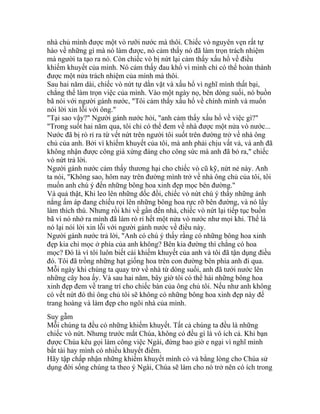 nhà chủ mình được một vò rưỡi nước mà thôi. Chiếc vò nguyên vẹn rất tự
hào về những gì mà nó làm được, nó cảm thấy nó đã làm trọn trách nhiệm
mà người ta tạo ra nó. Còn chiếc vò bị nứt lại cảm thấy xấu hổ về điều
khiếm khuyết của mình. Nó cảm thấy đau khổ vì mình chỉ có thể hoàn thành
được một nửa trách nhiệm của mình mà thôi.
Sau hai năm dài, chiếc vò nứt tự dằn vặt và xấu hổ vì nghĩ mình thất bại,
chẳng thể làm trọn việc của mình. Vào một ngày nọ, bên dòng suối, nó buồn
bã nói với người gánh nước, "Tôi cảm thấy xấu hổ về chính mình và muốn
nói lời xin lỗi với ông."
"Tại sao vậy?" Người gánh nước hỏi, "anh cảm thấy xấu hổ về việc gì?"
"Trong suốt hai năm qua, tôi chỉ có thể đem về nhà được một nửa vò nước...
Nước đã bị rò rỉ ra từ vết nứt trên người tôi suốt trên đường trở về nhà ông
chủ của anh. Bởi vì khiếm khuyết của tôi, mà anh phải chịu vất vả, và anh đã
không nhận được công giá xứng đáng cho công sức mà anh đã bỏ ra," chiếc
vò nứt trả lời.
Người gánh nước cảm thấy thương hại cho chiếc vò cũ kỹ, nứt nẻ này. Anh
ta nói, "Không sao, hôm nay trên đường mình trở về nhà ông chủ của tôi, tôi
muốn anh chú ý đến những bông hoa xinh đẹp mọc bên đường."
Và quả thật, Khi leo lên những dốc đồi, chiếc vò nứt chú ý thấy những ánh
nắng ấm áp đang chiếu rọi lên những bông hoa rực rỡ bên đường, và nó lấy
làm thích thú. Nhưng rồi khi về gần đến nhà, chiếc vò nứt lại tiếp tục buồn
bã vì nó nhớ ra mình đã làm rò rỉ hết một nửa vò nước như mọi khi. Thế là
nó lại nói lời xin lỗi với người gánh nước về điều này.
Người gánh nước trả lời, "Anh có chú ý thấy rằng có những bông hoa xinh
đẹp kia chỉ mọc ở phía của anh không? Bên kia đường thì chẳng có hoa
mọc? Đó là vì tôi luôn biết cái khiếm khuyết của anh và tôi đã tận dụng điều
đó. Tôi đã trồng những hạt giống hoa trên con đường bên phía anh đi qua.
Mỗi ngày khi chúng ta quay trở về nhà từ dòng suối, anh đã tưới nước lên
những cây hoa ấy. Và sau hai năm, bây giờ tôi có thể hái những bông hoa
xinh đẹp đem về trang trí cho chiếc bàn của ông chủ tôi. Nếu như anh không
có vết nứt đó thì ông chủ tôi sẽ không có những bông hoa xinh đẹp này để
trang hoàng và làm đẹp cho ngôi nhà của mình.
Suy gẫm
Mỗi chúng ta đều có những khiếm khuyết. Tất cả chúng ta đều là những
chiếc vò nứt. Nhưng trước mắt Chúa, không có đều gì là vô ích cả. Khi bạn
được Chúa kêu gọi làm công việc Ngài, đừng bao giờ e ngại vì nghĩ mình
bất tài hay mình có nhiều khuyết điểm.
Hãy tập chấp nhận những khiếm khuyết mình có và bằng lòng cho Chúa sử
dụng đời sống chúng ta theo ý Ngài, Chúa sẽ làm cho nó trở nên có ích trong
 