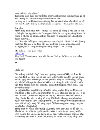 trong đôi giày này không?
Tôi không kiềm được nước mắt khi nhìn vào khuôn mặt đẫm nước của cô bé
nhỏ. "Đúng rồi, chắc chắn mẹ các cháu sẽ rất đẹp."
Im lặng, tôi tạ ơn Chúa đã dùng những đứa trẻ này để nhắc nhở chính tôi về
tinh thần ban cho thật sự mà Ngài muốn trong mùa lễ Giáng sinh năm nay.
Suy gẫm
Mùa Giáng Sinh, Mùa Yêu Thương! Đây là dịp để chúng ta nhớ đến và cảm
tạ tình yêu thương vĩ đại của Thượng đế dành cho con người, cũng là mùa để
chúng ta nhớ lại và hâm nóng tình thân mến với gia đình, bạn hữu, những
người thân yêu...
Xin Chúa cho mỗi người chúng ta được cảm động và chia sẻ tình yêu thương
của Chúa đến một ai đó đang cần kíp, xin Chúa giúp để chúng ta có thể
hưởng một mùa Giáng sinh thật sự mang ý nghĩa Yêu Thương!
Mỗi tuần một câu Kinh Thánh
LuLc 2:14
Sáng danh Chúa trên các từng trời rất cao, Bình an dưới đất, ân trạch cho
loài người!
**
Chiếc hộp
"Sự lo lắng về thành công" bước vào ngưỡng cửa nhà tôi khi tôi được 44
tuổi. Nó đánh tôi bằng một cái vật nhọn hoắc: Sự tận tâm đến mức nô lệ của
tôi cho nghệ thuật thoả thuận và cảm giác hài lòng khi chiến thắng. Giống
như hầu hết những niềm thỏa thích khác, cái cảm giác phấn khích khi kiếm
tiền đang bắt đầu mòn mỏi trong tôi. Tôi đã bắt đầu phải tự hỏi mình, "Bao
nhiêu thì đủ đây?"
Có một vài điểm nào đó trong cuộc đời, chúng ta phải dừng lại để hỏi, có
phải tất cả là đây sao? Điều làm tôi trăn trở là tôi không có câu trả lời. Tôi có
một căn nhà to, một chiếc Jaguar, tôi thật sự có đầy đủ, và cả niềm tin tôi
cũng có nữa. Tôi vốn rất năng nổ trong hội thánh. Không giống như nhiều
người bạn cùng địa vị và tầng lớp như tôi, tôi lại có một cuộc sống hôn nhân
tuyệt vời, và cuộc sống tôi không phạm lỗi lầm nào nghiệm trọng... Vậy tại
sao tôi phải bối rối chứ?
Trong phút bối rối và cần sự giúp đỡ, phước hạnh của Chúa lại đổ trên tôi,
dẫn dắt tôi đến với một người vô thần. Mike là một nhà tư vấn đầy chiến
lược. Anh ta thật tài giỏi, có trực giác sắc bén, và là người đòi hỏi khắt khe.
Anh không tin vào Đức Chúa Trời, nhưng tôi có thể làm chứng rằng Chúa
 