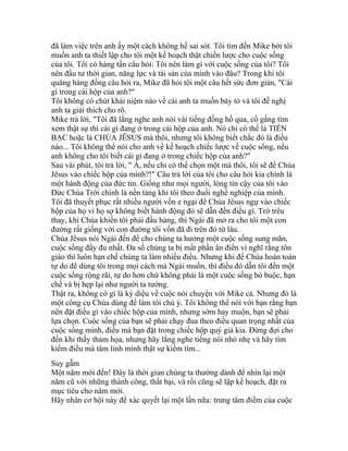 đã làm việc trên anh ấy một cách không hề sai sót. Tôi tìm đến Mike bởi tôi
muốn anh ta thiết lập cho tôi một kế hoạch thật chiến lược cho cuộc sống
của tôi. Tôi có hàng tấn câu hỏi: Tôi nên làm gì với cuộc sống của tôi? Tôi
nên đầu tư thời gian, năng lực và tài sản của mình vào đâu? Trong khi tôi
quăng hàng đống câu hỏi ra, Mike đã hỏi tôi một câu hết sức đơn giản, "Cái
gì trong cái hộp của anh?"
Tôi không có chút khái niệm nào về cái anh ta muốn bày tỏ và tôi đề nghị
anh ta giải thích cho rõ.
Mike trả lời, "Tôi đã lắng nghe anh nói vài tiếng đồng hồ qua, cố gắng tìm
xem thật sự thì cái gì đang ở trong cái hộp của anh. Nó chỉ có thể là TIỀN
BẠC hoặc là CHÚA JÊSUS mà thôi, nhưng tôi không biết chắc đó là điều
nào... Tôi không thể nói cho anh về kế hoạch chiếc lược về cuộc sống, nếu
anh không cho tôi biết cái gì đang ở trong chiếc hộp của anh?"
Sau vài phút, tôi trả lời, " À, nếu chỉ có thể chọn một mà thôi, tôi sẽ để Chúa
Jêsus vào chiếc hộp của mình?!" Câu trả lời của tôi cho câu hỏi kia chính là
một hành động của đức tin. Giống như mọi người, lòng tin cậy của tôi vào
Đức Chúa Trời chính là nền tảng khi tôi theo đuổi nghề nghiệp của mình.
Tôi đã thuyết phục rất nhiều người vốn e ngại để Chúa Jêsus ngự vào chiếc
hộp của họ vì họ sợ không biết hành động đó sẽ dẫn đến điều gì. Trớ trêu
thay, khi Chúa khiến tôi phải đầu hàng, thì Ngài đã mở ra cho tôi một con
đường rất giống với con đường tôi vốn đã đi trên đó từ lâu.
Chúa Jêsus nói Ngài đến để cho chúng ta hưởng một cuộc sống sung mãn,
cuộc sống đầy đủ nhất. Đa số chúng ta bị mất phần ân điển vì nghĩ rằng tôn
giáo thì luôn hạn chế chúng ta làm nhiều điều. Nhưng khi để Chúa hoàn toàn
tự do để dùng tôi trong mọi cách mà Ngài muốn, thì điều đó dẫn tôi đến một
cuộc sống rộng rãi, tự do hơn chứ không phải là một cuộc sống bó buộc, hạn
chế và bị hẹp lại như người ta tưởng.
Thật ra, không có gì là kỳ diệu về cuộc nói chuyện với Mike cả. Nhưng đó là
một công cụ Chúa dùng để làm tôi chú ý. Tôi không thể nói với bạn rằng bạn
nên đặt điều gì vào chiếc hộp của mình, nhưng sớm hay muộn, bạn sẽ phải
lựa chọn. Cuộc sống của bạn sẽ phải chạy đua theo điều quan trọng nhất của
cuộc sống mình, điều mà bạn đặt trong chiếc hộp quý giá kia. Đừng đợi cho
đến khi thấy thảm họa, nhưng hãy lắng nghe tiếng nói nhỏ nhẹ và hãy tìm
kiếm điều mà tâm linh mình thật sự kiếm tìm...
Suy gẫm
Một năm mới đến! Đây là thời gian chúng ta thường dành để nhìn lại một
năm cũ với những thành công, thất bại, và rồi cũng sẽ lập kế hoạch, đặt ra
mục tiêu cho năm mới.
Hãy nhân cơ hội này để xác quyết lại một lần nữa: trung tâm điểm của cuộc
 