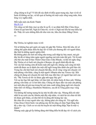 sống chúng ta là gì? Vì khi đã xác định rõ điều quan trọng này, bạn và tôi sẽ
bước đi không sai lạc, và kết quả sẽ hướng tới một cuộc sống sung mãn, thỏa
lòng và ý nghĩa nhất.
Mỗi tuần một câu Kinh Thánh
Phi Pl 3:8
Tôi cũng coi hết thảy mọi sự như là sự lỗ, vì sự nhận biết Đức Chúa Jêsus
Christ là quí hơn hết, Ngài là Chúa tôi, và tôi vì Ngài mà liều bỏ mọi điều lợi
đó. Thật, tôi xem những điều đó như rơm rác, hầu cho được Đấng Christ.
**
Mẹ Têrêsa, kẻ nghiện rượu và tôi
Tôi sẽ không bao giờ quên cái ngày tôi gặp Mẹ Têrêsa. Hơn thế nữa, tôi sẽ
chẳng thể quên được điều bà dạy tôi về tình yêu thương đối với người khác,
đặc biệt là những người nghèo khổ.
Bà không phải chỉ mới nổi tiếng như trong cuối thập kỷ bảy mươi, mà giờ
đây bà đã có hàng trăm ngàn người ngưỡng mộ trên toàn thế giới. Tôi là một
chủ bút cho một tờ báo Thiên Chúa Giáo ở đảo Rhode, và khi tôi nghe rằng
Mẹ Têrêsa sẽ có buổi nói chuyện ở Boston, tôi quyết định đến đó dự.
Tôi vào hội trường sớm để kiếm một chỗ ngồi tốt, nhưng cuối cùng tôi biết
mình đã được ưu ái dành cho một chỗ ngồi trong khu dành cho giới báo chí.
Trong lúc chờ đợi buổi nói chuyện bắt đầu, tôi đi vòng vòng nói chuyện với
một phóng viên khác, cũng là một người Albania như mẹ Teresa vậy. Khi
chúng tôi đang nói chuyện thì một linh mục đến bảo với người bạn mới của
tôi, "Mẹ Teresa sẽ rất vui được gặp anh ngay bây giờ."
Với sự táo bạo bất ngờ khác với bản tính, tôi nhón bước đi theo anh. Những
phóng viên khác có vẻ hơi khó chịu. Chúng tôi đụơc dẫn vào một căn phòng
nơi một phụ nữ già nua trong bộ sari màu xanh trắng đang ngồi nói chuyện
thân tình với Hồng y Humberto Medeiros, sau đó là Tổng giám mục vùng
Boston.
Tôi không thể tưởng tượng bà lại nhỏ bé đến như vậy. Nhưng điều tôi nhớ
nhất là nụ cười của bà, khuôn mặt đầy nếp nhăn, và cách bà cúi chào tôi khi
tôi được giới thiệu, cứ như thể tôi là dòng dõi hoàng tộc vậy.
Bà chào tất cả mọi người như vậy, không phải chỉ riêng tôi. Tôi nghĩ nếu
Chúa Jêsus Christ bước vào phòng này thì bà cũng sẽ chào Ngài bằng thái
độ y như vậy. Cách cư xử của bà truyền tải một thông điệp,"bạn là một vị
thánh."
Nhưng cuộc gặp gỡ ấy không đáng nhớ bằng điều bà đã dạy tôi về cách yêu
 