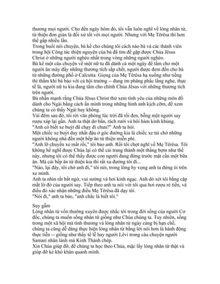 thương mọi người. Cho đến ngày hôm đó, tôi vẫn luôn nghĩ về lòng nhân từ,
từ thiện đơn giản là đối xử tốt với mọi người. Nhưng với Mẹ Têrêsa thì hơn
thế gấp nhiều lần.
Trong buổi nói chuyện, bà kể cho chúng tôi cách nào bà và các thành viên
trong hội Công tác thiện nguyện của bà đã tìm để gặp được Chúa Jêsus
Christ ở những người nghèo nhất trong vòng những người nghèo.
Bà kể một câu chuyện về một nữ tu đã dành cả một ngày để tắm cho một
người ăn mày đầy những thương tích sắp chết, người được đem đến cho bà
từ những đường phố ở Calcutta. Giọng của Mẹ Têrêsa hạ xuống như tiếng
thì thầm khi bà bảo với cả hội trường -- đang im phăng phắc lắng nghe, thực
tế là, người nữ tu kia đang tắm cho chính Chúa Jêsus với những thương tích
trên người.
Bà nhấn mạnh rằng Chúa Jêsus Christ thử xem tình yêu của những môn đồ
dành cho Ngài bằng cách ẩn mình trong những hình ảnh kịch cỡm, để xem
chúng ta có thấy Ngài hay không.
Vài đêm sau đó, tôi rời văn phòng lúc trời đã tối đen, bỗng một người say
rượu xáp lại gần. Anh ta thật dơ bẩn, rách rưới và hôi hám kinh khủng.
"Anh có biết xe buýt đã chạy đi chưa?" Anh ta hỏi.
Một chiếc xe buýt duy nhất đậu ở góc đường kia là chiếc xe tải chở những
người không nhà đến một bếp ăn từ thiện miễn phí.
"Anh lỡ chuyến xe mất rồi," tôi bảo anh. Rồi tôi chợt nghĩ về Mẹ Têrêsa. Tôi
không hề nghĩ được Chúa lại có thể cải trang thành một thằng bợm như thế
này, nhưng tôi có thể thấy được con người đang đứng trước mặt cần một bữa
ăn. Mà cái bếp ăn từ thiện kia thì rất xa đường tôi đi...
"Nào, lại đây, tôi chở anh đi," tôi nói, trong lòng hy vọng anh ta đừng ói trên
xe mình.
Anh ta nhìn rất bất ngờ, vui sướng và hơi kinh ngạc. Anh dò xét tôi bằng cặp
mắt lờ đờ của người say. Tiếp theo anh ta nói với tôi qua hơi rượu rẻ tiền, và
điều đó xác nhận những điều Mẹ Têrêsa đã dạy tôi.
"Nói đi," anh ta bảo, "anh chắc là biết tôi."
Suy gẫm
Lòng nhân từ vốn thường xuyên được nhắc tới trong đời sống của người Cơ
đốc, chúng ta muốn sống nhân từ giống như Chúa chúng ta. Tuy nhiên, sống
trong một xã hội mà tình thương và lòng nhân từ ngày càng bị hạn chế,
chúng ta cũng dễ dàng thực hiện lòng nhân từ bằng lời nói hơn là hành động
thực tiễn -- giống như thầy tế lễ hay người Lêvi trong câu chuyện người
Samari nhân lành mà Kinh Thánh chép.
Xin Chúa giúp đỡ, để chúng ta học theo Chúa, mặc lấy lòng nhân từ thật và
giúp đỡ kẻ khó khăn quanh mình.
 