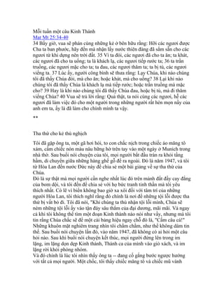 Mỗi tuần một câu Kinh Thánh
Mat Mt 25:34-40
34 Bấy giờ, vua sẽ phán cùng những kẻ ở bên hữu rằng: Hỡi các ngươi được
Cha ta ban phước, hãy đến mà nhận lấy nước thiên đàng đã sắm sẵn cho các
ngươi từ khi dựng nên trời đất. 35 Vì ta đói, các ngươi đã cho ta ăn; ta khát,
các ngươi đã cho ta uống; ta là khách lạ, các ngươi tiếp rước ta; 36 ta trần
truồng, các ngươi mặc cho ta; ta đau, các ngươi thăm ta; ta bị tù, các ngươi
viếng ta. 37 Lúc ấy, người công bình sẽ thưa rằng: Lạy Chúa, khi nào chúng
tôi đã thấy Chúa đói, mà cho ăn; hoặc khát, mà cho uống? 38 Lại khi nào
chúng tôi đã thấy Chúa là khách lạ mà tiếp rước; hoặc trần truồng mà mặc
cho? 39 Hay là khi nào chúng tôi đã thấy Chúa đau, hoặc bị tù, mà đi thăm
viếng Chúa? 40 Vua sẽ trả lời rằng: Quả thật, ta nói cùng các ngươi, hễ các
ngươi đã làm việc đó cho một người trong những người rất hèn mọn nầy của
anh em ta, ấy là đã làm cho chính mình ta vậy.
**
Tha thứ cho kẻ thù nghịch
Tôi đã gặp ông ta, một gã hơi hói, to con chắc nịch trong chiếc áo măng tô
xám, cầm chiếc nón màu nâu hững hờ trên tay vào một ngày ở Munich trong
nhà thờ. Sau buổi nói chuyện của tôi, mọi người bắt đầu tràn ra khỏi tầng
hầm, di chuyển giữa những hàng ghế gỗ để ra ngoài. Đó là năm 1947, và tôi
từ Hòa Lan đến nước Đức này để chia sẻ một bài giảng về sự tha thứ của
Chúa.
Đó là sự thật mà mọi người cần nghe nhất lúc đó trên mảnh đất đầy cay đắng
của bom dội, và tôi đến để chia sẻ với họ bức tranh tinh thần mà tôi yêu
thích nhất. Có lẽ vì biển không bao giờ xa xôi đối với tâm trí của những
người Hòa Lan, tôi thích nghĩ rằng đó chính là nơi để những tội lỗi được tha
thứ bị vất bỏ đi. Tôi đã nói, "Khi chúng ta thú nhận tội lỗi mình, Chúa sẽ
ném những tội lỗi ấy vào tận đáy sâu thẳm của đại dương, mãi mãi. Và ngay
cả khi tôi không thể tìm một đoạn Kinh thánh nào nói như vầy, nhưng mà tôi
tin rằng Chúa chắc sẽ để một cái bảng hiệu ngay chỗ đó là, "Cấm câu cá!"
Những khuôn mặt nghiêm trang nhìn tôi chằm chằm, như thể không dám tin
thế. Sau buổi nói chuyện lần đó, vào năm 1947, đã không có ai hỏi một câu
hỏi nào. Sau khi buổi nói chuyện kết thúc, mọi người đứng lên trong im
lặng, im lặng dọn dẹp Kinh thánh, Thánh ca của mình vào giỏ xách, và im
lặng rời khỏi phòng nhóm.
Và đó chính là lúc tôi nhìn thấy ông ta -- đang cố gắng bước ngược hướng
với tất cả mọi người. Một chốc, tôi thấy chiếc măng tô và chiếc mũ vành
 