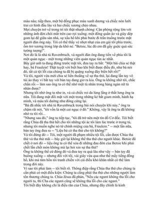 màu nâu; tiếp theo, một bộ đồng phục màu xanh dương và chiếc nón lưỡi
trai có hình đầu lâu và hai chiếc xương chéo nhau.
Mọi chuyện trở về trong trí tôi thật nhanh chóng: Căn phòng rộng lớn với
những ánh đèn chói mắt trên cao rọi xuống; một đống quần áo và giày dép
gom lại để giữa sàn nhà, sự xấu hổ khi phải bước đi trần truồng trước mặt
người đàn ông này. Tôi có thể thấy vẻ nhợt nhạt của em gái tôi phía trước,
ốm trơ xương trong lớp da khô nẻ. "Betsie, lúc đó em đã gầy guộc quá sức
tưởng tượng!".
Nơi đó là là nhà tù Ravenbruch, và người đàn ông đang tiến về phía tôi là
một quản ngục - một trong những viên quản ngục tàn ác nhất.
Bây giờ anh ta đang đứng trước mặt tôi, đưa tay ra bắt: "Một bài chia sẻ thật
hay, bà Fraulein! Thật tuyệt vời biết bao khi biết được điều đó, như bà nói
đó, tất cả tội lỗi của chúng ta đã bị quăng xuống đáy biển hết rồi!"
Và tôi, người vừa mới chia sẻ liến thoắng về sự tha thứ, lại đang lần tay vô
túi áo thay vì bắt tay với bàn tay đang giơ ra kia. Ông ta không nhớ tôi, chắc
chắn rồi -- làm sao ông ta có thể nhớ một tù nhân trong hàng ngàn nữ tù
nhân được?
Nhưng tôi nhớ ông ta như in, và cả chiếc roi da lủng lẳng ở thắt lưng ông ta
nữa. Tôi đang mặt đối mặt với một trong những kẻ bắt giam mình, hành hạ
mình, và máu tôi dường như đông cứng lại.
"Bà đã nhắc tới nhà tù Ravenbruck trong bài nói chuyện khi nảy," ông ta
chậm rãi nói, "tôi vốn là một cai ngục ở đó." Không, vậy là ông ta đã không
nhớ ra tôi rồi...
"Nhưng sau đó," ông ta tiếp tục, "tôi đã trở nên một tín đồ Cơ đốc. Tôi biết
rằng Chúa đã tha thứ hết cho tôi những tội ác tôi làm lúc trước ở trong tù,
nhưng tôi muốn nghe nó từ chính miệng của bà, Fraulein." -- một lần nữa,
bàn tay ông đưa ra -- "Liệu bà có tha thứ cho tôi không?"
Và tôi đứng đó -- Tôi, một người đã phạm nhiều tội lỗi, cần được Chúa tha
thứ và tha thứ mãi -- bây giờ lại không thể tha thứ cho người khác. Betsie đã
chết ở nơi đó -- liệu ông ta có thể xóa đi những đau đớn của Betsie khi phải
chết lần chết mòn không mà lại hỏi xin sự tha thứ?
Ông ta không thể cứ đứng đó và đưa tay ra quá lâu như vậy -- bàn tay đã
buông xuống -- nhưng đối với tôi, vài giây vừa qua như thể mấy tiếng đồng
hồ, khi mà tâm hồn tôi tranh chiến với cái điều khó khăn nhất có thể làm
trong đời này.
Vì sao tôi phải làm -- tôi biết rõ. Thông điệp rằng Chúa tha thứ cho chúng ta
cần phải có một điều kiện: Chúng ta cũng phải tha thứ cho những người làm
tổn thương chúng ta. Chúa Jêsus đã phán, "Nếu các ngươi không tha lỗi cho
người ta, thì Cha các ngươi cũng sẽ không tha lỗi cho các ngươi."
Tôi biết đây không chỉ là điều răn của Chúa, nhưng đây chính là kinh
 