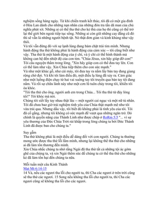 nghiệm sống hàng ngày. Từ khi chiến tranh kết thúc, tôi đã có một gia đình
ở Hòa Lan dành cho những nạn nhân của những đòn tra tấn dã man của chủ
nghĩa phát xít. Những ai có thể tha thứ cho kẻ thù của họ thì cũng có thể trở
lại thế giới bên ngoài tiếp tục sống. Những ai còn giữ những cay đắng cũ đó
thì sẽ vẫn là những người bệnh tật. Nó thật đơn giản và kinh khủng như vậy
thôi.
Và tôi vẫn đứng đó với sự lạnh lùng đang bám chặt trái tim mình. Nhưng
hành động tha thứ không phải là hành động của cảm xúc -- tôi cũng biết như
vậy. Tha thứ là một hành động của ý chí, và ý chí có thể hình thành mà
không can hệ đến nhiệt độ của con tim. "Chúa Jêsus, xin hãy giúp đỡ con!"
Tôi cầu nguyện thầm trong lòng. "Xin hãy giúp con có thể đưa tay lên. Con
có thể làm như vậy. Xin Chúa tiếp thêm cho con sức mạnh."
Và như một khúc gỗ, như cái máy, tôi đưa tay ra nắm lấy bàn tay đang giang
rộng chờ đợi. Và khi tôi làm điều đó, một điều lạ lùng đã xảy ra. Cảm giác
như một luồng điện chạy từ hai vai xuống tay tôi truyền qua bàn tay tôi đang
nắm. Và rồi sự chữa lành này như một cơn lũ tuôn chảy trong tôi, khiến tôi
òa khóc.
"Tôi tha thứ cho ông, người anh em trong Chúa... Tôi tha thứ từ đáy lòng
tôi!" Tôi khóc mà nói.
Chúng tôi siết lấy tay nhau thật lâu -- một người cai ngục và một nữ tù nhân.
Tôi đã chưa bao giờ trải nghiệm tình yêu của Chúa thật mạnh mẽ như tôi
vừa trải qua. Nhưng dầu vậy, tôi biết đó không phải là tình yêu của tôi. Tôi
đã cố gắng, nhưng tôi không có sức mạnh để vượt qua những ngăn trở. Đó
chính là quyền năng của Thánh Linh như được chép ở RoRm 5:5 "... vì sự
yêu thương của Đức Chúa Trời rải khắp trong lòng chúng ta bởi Đức Thánh
Linh đã được ban cho chúng ta."
Suy gẫm
Tha thứ không phải là một điều dễ dàng đối với con người. Chúng ta thường
mong ước được tha thứ lỗi lầm mình, nhưng lại không thể tha thứ cho những
ai đã làm tổn thương đến mình.
Xin Chúa nhắc chúng ta nhớ rằng Ngài đã tha thứ tất cả những tội ác gớm
ghê của chúng ta, và xin Ngài thêm sức để chúng ta có thể tha thứ cho những
kẻ đã làm tổn hại đến chúng ta nữa.
Mỗi tuần một câu Kinh Thánh
Mat Mt 6:14-15
14 Vả, nếu các ngươi tha lỗi cho người ta, thì Cha các ngươi ở trên trời cũng
sẽ tha thứ các ngươi. 15 Song nếu không tha lỗi cho người ta, thì Cha các
ngươi cũng sẽ không tha lỗi cho các ngươi.
 