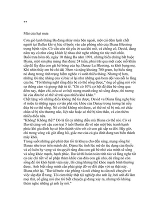 **
Mùi của hạt mưa
Cơn gió lạnh tháng Ba đang nhảy múa bên ngoài, một cái đêm lạnh chết
người tại Dallas khi vị bác sĩ bước vào căn phòng nhỏ của Diana Blessing
trong bệnh viện. Cô vẫn còn rất yếu ớt sau khi mổ, và chồng cô, David, đang
nắm tay cô như cùng khích lệ nhau chờ nghe những tin tức mới nhất.
Buổi trưa hôm đó, ngày 10 tháng Ba năm 1991, những biến chứng bắt buộc
Diana, một sản phụ mang thai được 24 tuần, phải trãi qua một cuộc mỗ khẩn
cấp để lấy đứa con gái bé bỏng của họ, Danae Lu Blessing, ra khỏi bụng mẹ.
Khi nhìn thấy em bé chỉ dài 30cm và nặng khoảng 700 gram, họ hiểu rằng
nó đang trong tình trạng hiểm nghèo vì sanh thiếu tháng. Nhưng tệ hơn,
những lời nhẹ nhàng của vị bác sĩ lại như những quả bom dội vào nỗi lo lắng
của họ. "Tôi không nghĩ rằng đứa bé có thể sống được," ông cố gắng nói với
sự thông cảm và giọng thật tử tế. "Chỉ có 10% cơ hội để đứa bé sống qua
đêm nay, thậm chí, nếu có cơ hội mong manh rằng nó sống được, thì tương
lai của đứa bé có thể sẽ trải qua nhiều khó khăn."
Chết lặng với những điều không thể tin được, David va Diana lắng nghe bác
sĩ miêu tả những nguy cơ tàn phá sức khỏe của Danae trong tương lai nếu
đứa bé co thể sống. Nó có thể không nói được, có thể nó sẽ bị mù, nó chắc
chắn sẽ bị tổn thương não, liệt não hoặc có thể bị tâm thần, và còn thêm
nhiều điều nữa.
"Không! Không thể!" Đó là tất cả những điều mà Diana có thể nói. Cô và
David cùng với cậu con trai 5 tuổi Dustin đã vẽ nên một bức tranh hạnh
phúc khi gia đình họ có bốn thành viên với cô con gái sắp ra đời. Bây giờ,
chỉ trong vòng vài giờ đồng hồ, giấc mơ của cả gia đình đang tan biến thành
mây khói.
Trong suốt những giờ phút đen tối từ khuya cho đến sáng, mạng sống bé
Danae như treo trên mành chỉ. Diana lúc tỉnh lúc mê do tác dụng của thuốc
và cô luôn hy vọng và tin quyết rằng đứa con gái bé nhỏ của mình sẽ sống
và sống khỏe mạnh, hạnh phúc. David thì hoàn toàn tỉnh táo và lắng nghe tất
cả các chi tiết về số phận thảm khốc của đứa con gái nhỏ, dù rằng nó còn
sống để rời khỏi bệnh viện này, thì cũng không thể khỏe mạnh bình thường
được. Anh biết rằng mình cần phải giúp đỡ vợ đối diện với sự thật này.
Diana nhớ lại, "David bước vào phòng và nói chúng ta cần nói chuyện về
việc sắp đặt lễ tang. Tôi cảm thấy thật tội nghiệp cho anh ấy, bởi anh đã làm
mọi thứ, cố gắng nói cho tôi biết chuyện gì đang xảy ra, nhưng tôi không
thèm nghe những gì anh ấy nói."
 