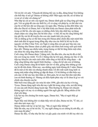 Tôi trả lời với anh, "Chuyện đó không thể xảy ra đâu, đừng hòng! Em không
cần biết bác sĩ nói gì! Danae sẽ không chết! Một ngày nào đó, nó sẽ khỏe lại
và nó sẽ về nhà với chúng ta!"
Như đáp lại cái ao ước của người mẹ, Danae dành giật sự sống từng giờ từng
giờ. Với sự giúp đỡ của các thiết bị y tế và cùng với phép lạ, cơ thể nhỏ xíu
của bé có thể kéo dài sự sống qua vài ngày đầu. Nhưng sự đau đớn khác xảy
đến cho David và Diana, bởi vì hệ thần kinh của Danae chưa phát triển đủ
trong cơ thể bé, cho nên ngay cả những chiếc hôn nhẹ nhất hay sự đụng
chạm chăm sóc cũng làm cho bé khó chịu - vì thế, bố mẹ bé cũng không thể
ôm ghì lấy em bé để truyền cho con sức mạnh tình yêu của họ.
Tất cả những gì họ có thể làm trong khi Danae phải chiến đấu một mình bên
dưới ánh đèn tử ngoại trong đống dây nhợ của các thiết bị hổ trợ là cầu
nguyện với Đức Chúa Trời, xin Ngài ở cùng đứa con gái quý báu này của
họ. Dường như Danae chưa có phút giây nào khỏe hơn trong suốt quá trình
theo dõi. Nhưng sau nhiều tuần, trọng lượng cơ thể bé tăng thêm một chút,
sức khỏe bé cũng tăng thêm một chút xíu.
Cuối cùng, khi Danae được 2 tháng tuổi, lần đầu tiên, cha mẹ bé đã có thể
ôm con trong tay mình. Và rồi 2 tháng nữa lại trôi qua, nhưng các bác sĩ vẫn
tiếp tục khuyến cáo một cách chắc chắn rằng cơ hội để bé sống được -- dù
rằng sống không như người bình thường -- cũng chỉ kề cận con số không.
Cuối cùng Danae cũng đã từ bệnh viện trở về nhà, giống như những gì mà
mẹ bé đã tiên đoán. Hôm nay, sau những ngày kinh khủng đó 5 năm, Danae
đã là một cô bé nhỏ xíu nhưng nhanh nhẩu với đôi mắt xanh long lanh và
mang một mầm sống không gì dập tắt được. Cô bé không có dấu hiệu suy
yếu nào về thể xác hay tâm thần cả. Đơn giản, bé có mọi thứ như một đứa
con nít bình thường có. Nhưng cái điều hạnh phúc này có lẽ chưa là gì so với
chính câu chuyện của bé.
Một buổi trưa nắng gắt vào mùa hè năm 1996, gần nhà của họ ở Irving,
Texas, Danae đang ngồi trên đùi mẹ ở ghế đá trong công viên, nơi đội bóng
rổ của cậu anh Dustin đang luyện tập. Như thường lệ, Danae nói chuyện
không ngớt với mẹ và cả những người lớn ngồi gần đó. Bỗng nhiên cô bé
chợt yên lặng.
Lấy hai tay ôm choàng lên trước ngực, Danae hỏi, "Mẹ có ngửi thấy gì
không?"
Ngửi thấy mùi không khí và nhận thấy trời nổ sấm, Daina trả lời, "Ừ nhỉ, có
mùi như mùi mưa vậy."
Danae nhắm mắt lại và lại hỏi mẹ, "Mẹ có ngửi thấy không?"
Một lần nữa, mẹ cô bé trả lời, "Ừ, mẹ nghĩ chúng ta coi chừng bị ướt đấy, có
mùi mưa thì phải."
Danae lắc đầu, vỗ nhẹ nhẹ lên hai vai gầy guộc của mình với đôi tay nhỏ xíu
 