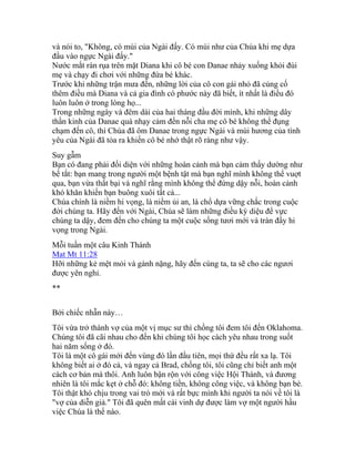 và nói to, "Không, có mùi của Ngài đấy. Có mùi như của Chúa khi mẹ dựa
đầu vào ngực Ngài đấy."
Nước mắt ràn rụa trên mặt Diana khi cô bé con Danae nhảy xuống khỏi đùi
mẹ và chạy đi chơi với những đứa bé khác.
Trước khi những trận mưa đến, những lời của cô con gái nhỏ đã củng cố
thêm điều mà Diana và cả gia đình có phước này đã biết, ít nhất là điều đó
luôn luôn ở trong lòng họ...
Trong những ngày và đêm dài của hai tháng đầu đời mình, khi những dây
thần kinh của Danae quá nhạy cảm đến nỗi cha mẹ cô bé không thể đụng
chạm đến cô, thì Chúa đã ôm Danae trong ngực Ngài và mùi hương của tình
yêu của Ngài đã tỏa ra khiến cô bé nhớ thật rõ ràng như vậy.
Suy gẫm
Bạn có đang phải đối diện với những hoàn cảnh mà bạn cảm thấy dường như
bế tắt: bạn mang trong người một bệnh tật mà bạn nghĩ mình không thể vuợt
qua, bạn vừa thất bại và nghĩ rằng mình không thể đứng dậy nỗi, hoàn cảnh
khó khăn khiến bạn buông xuôi tất cả...
Chúa chính là niềm hi vọng, là niềm ủi an, là chổ dựa vững chắc trong cuộc
đời chúng ta. Hãy đến với Ngài, Chúa sẽ làm những điều kỳ diệu để vực
chúng ta dậy, đem đến cho chúng ta một cuộc sống tươi mới và tràn đầy hi
vọng trong Ngài.
Mỗi tuần một câu Kinh Thánh
Mat Mt 11:28
Hỡi những kẻ mệt mỏi và gánh nặng, hãy đến cùng ta, ta sẽ cho các ngươi
được yên nghỉ.
**
Bởi chiếc nhẫn này…
Tôi vừa trở thành vợ của một vị mục sư thì chồng tôi đem tôi đến Oklahoma.
Chúng tôi đã cãi nhau cho đến khi chúng tôi học cách yêu nhau trong suốt
hai năm sống ở đó.
Tôi là một cô gái mới đến vùng đó lần đầu tiên, mọi thứ đều rất xa lạ. Tôi
không biết ai ở đó cả, và ngay cả Brad, chồng tôi, tôi cũng chỉ biết anh một
cách cơ bản mà thôi. Anh luôn bận rộn với công việc Hội Thánh, và đương
nhiên là tôi mắc kẹt ở chỗ đó: không tiền, không công việc, và không bạn bè.
Tôi thật khó chịu trong vai trò mới và rất bực mình khi người ta nói về tôi là
"vợ của diễn giả." Tôi đã quên mất cái vinh dự được làm vợ một người hầu
việc Chúa là thể nào.
 