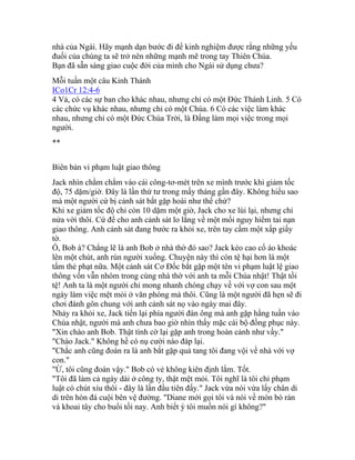 nhà của Ngài. Hãy mạnh dạn bước đi để kinh nghiệm được rằng những yếu
đuối của chúng ta sẽ trở nên những mạnh mẽ trong tay Thiên Chúa.
Bạn đã sẵn sàng giao cuộc đời của mình cho Ngài sử dụng chưa?
Mỗi tuần một câu Kinh Thánh
ICo1Cr 12:4-6
4 Vả, có các sự ban cho khác nhau, nhưng chỉ có một Đức Thánh Linh. 5 Có
các chức vụ khác nhau, nhưng chỉ có một Chúa. 6 Có các việc làm khác
nhau, nhưng chỉ có một Đức Chúa Trời, là Đấng làm mọi việc trong mọi
người.
**
Biên bản vi phạm luật giao thông
Jack nhìn chằm chằm vào cái công-tơ-mét trên xe mình trước khi giảm tốc
độ, 75 dặm/giờ. Đây là lần thứ tư trong mấy tháng gần đây. Không hiểu sao
mà một người cứ bị cảnh sát bắt gặp hoài như thế chứ?
Khi xe giảm tốc độ chỉ còn 10 dặm một giờ, Jack cho xe lùi lại, nhưng chỉ
nửa vời thôi. Cứ để cho anh cảnh sát lo lắng về một mối nguy hiểm tai nạn
giao thông. Anh cảnh sát đang bước ra khỏi xe, trên tay cầm một xấp giấy
tờ.
Ồ, Bob à? Chẳng lẽ là anh Bob ở nhà thờ đó sao? Jack kéo cao cổ áo khoác
lên một chút, anh rún người xuống. Chuyện này thì còn tệ hại hơn là một
tấm thẻ phạt nữa. Một cảnh sát Cơ Đốc bắt gặp một tên vi phạm luật lệ giao
thông vốn vẫn nhóm trong cùng nhà thờ với anh ta mỗi Chúa nhật! Thật tồi
tệ! Anh ta là một người chỉ mong nhanh chóng chạy về với vợ con sau một
ngày làm việc mệt mỏi ở văn phòng mà thôi. Cũng là một người đã hẹn sẽ đi
chơi đánh gôn chung với anh cảnh sát nọ vào ngày mai đây.
Nhảy ra khỏi xe, Jack tiến lại phía người đàn ông mà anh gặp hằng tuần vào
Chúa nhật, người mà anh chưa bao giờ nhìn thấy mặc cái bộ đồng phục này.
"Xin chào anh Bob. Thật tình cờ lại gặp anh trong hoàn cảnh như vầy."
"Chào Jack." Không hề có nụ cười nào đáp lại.
"Chắc anh cũng đoán ra là anh bắt gặp quả tang tôi đang vội về nhà với vợ
con."
"Ừ, tôi cũng đoán vậy." Bob có vẻ không kiên định lắm. Tốt.
"Tôi đã làm cả ngày dài ở công ty, thật mệt mỏi. Tôi nghĩ là tôi chỉ phạm
luật có chút xíu thôi - đây là lần đầu tiên đấy." Jack vừa nói vừa lấy chân di
di trên hòn đá cuội bên vệ đường. "Diane mới gọi tôi và nói về món bò rán
và khoai tây cho buổi tối nay. Anh biết ý tôi muốn nói gì không?"
 