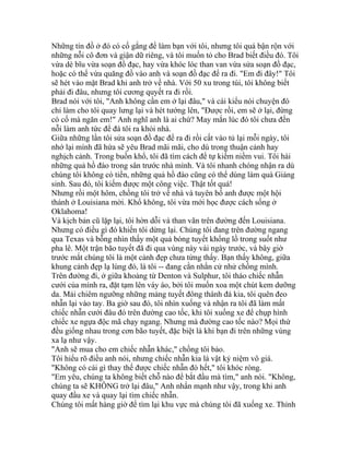 Những tín đồ ở đó có cố gắng để làm bạn với tôi, nhưng tôi quá bận rộn với
những nỗi cô đơn và giận dữ riêng, và tôi muốn tỏ cho Brad biết điều đó. Tôi
vừa dè bĩu vừa soạn đồ đạc, hay vừa khóc lóc than van vừa sửa soạn đồ đạc,
hoặc có thể vừa quăng đồ vào anh và soạn đồ đạc để ra đi. "Em đi đây!" Tôi
sẽ hét vào mặt Brad khi anh trở về nhà. Với 50 xu trong túi, tôi không biết
phải đi đâu, nhưng tôi cương quyết ra đi rồi.
Brad nói với tôi, "Anh không cần em ở lại đâu," và cái kiểu nói chuyện đó
chỉ làm cho tôi quay lưng lại và hét tướng lên, "Được rồi, em sẽ ở lại, đừng
có cố mà ngăn em!" Anh nghĩ anh là ai chứ? May mắn lúc đó tôi chưa đến
nỗi làm anh tức để đá tôi ra khỏi nhà.
Giữa những lần tôi sửa soạn đồ đạc để ra đi rồi cất vào tủ lại mỗi ngày, tôi
nhớ lại mình đã hứa sẽ yêu Brad mãi mãi, cho dù trong thuận cảnh hay
nghịch cảnh. Trong buồn khổ, tôi đã tìm cách để tự kiếm niềm vui. Tôi hái
những quả hồ đào trong sân trước nhà mình. Và tôi nhanh chóng nhận ra dù
chúng tôi không có tiền, những quả hồ đào cũng có thể dùng làm quà Giáng
sinh. Sau đó, tôi kiếm được một công việc. Thật tốt quá!
Nhưng rồi một hôm, chồng tôi trở về nhà và tuyên bố anh được một hội
thánh ở Louisiana mời. Khổ không, tôi vừa mới học được cách sống ở
Oklahoma!
Và kịch bản cũ lặp lại, tôi hờn dỗi và than vãn trên đường đến Louisiana.
Nhưng có điều gì đó khiến tôi dừng lại. Chúng tôi đang trên đường ngang
qua Texas và bỗng nhìn thấy một quả bóng tuyết khổng lồ trong suốt như
pha lê. Một trận bão tuyết đã đi qua vùng này vài ngày trước, và bây giờ
trước mắt chúng tôi là một cảnh đẹp chưa từng thấy. Bạn thấy không, giữa
khung cảnh đẹp lạ lùng đó, là tôi -- đang cằn nhằn cử nhử chồng mình.
Trên đường đi, ở giữa khoảng từ Denton và Sulphur, tôi tháo chiếc nhẫn
cưới của mình ra, đặt tạm lên váy áo, bởi tôi muốn xoa một chút kem dưỡng
da. Mải chiêm ngưỡng những mảng tuyết đông thành đá kia, tôi quên đeo
nhẫn lại vào tay. Ba giờ sau đó, tôi nhìn xuống và nhận ra tôi đã làm mất
chiếc nhẫn cưới đâu đó trên đường cao tốc, khi tôi xuống xe để chụp hình
chiếc xe ngựa độc mã chạy ngang. Nhưng mà đường cao tốc nào? Mọi thứ
đều giống nhau trong cơn bão tuyết, đặc biệt là khi bạn đi trên những vùng
xa lạ như vậy.
"Anh sẽ mua cho em chiếc nhẫn khác," chồng tôi bảo.
Tôi hiểu rõ điều anh nói, nhưng chiếc nhẫn kia là vật kỷ niệm vô giá.
"Không có cái gì thay thế được chiếc nhẫn đó hết," tôi khóc ròng.
"Em yêu, chúng ta không biết chỗ nào để bắt đầu mà tìm," anh nói. "Không,
chúng ta sẽ KHÔNG trở lại đâu," Anh nhấn mạnh như vậy, trong khi anh
quay đầu xe và quay lại tìm chiếc nhẫn.
Chúng tôi mất hàng giờ để tìm lại khu vực mà chúng tôi đã xuống xe. Thỉnh
 