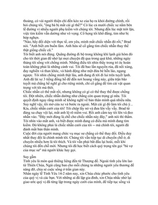 thoảng, có vài người thiện chí đến kéo xe của họ ra khỏi đường chính, rồi
hỏi chúng tôi, "ông bà bị mất cái gì thế?" Có lúc cả mười chiếc xe nằm bên
lề đường vì nhiều người phụ kiếm với chúng tôi. Nhưng đến lúc mặt trời lặn,
việc tìm kiếm vẫn dường như vô vọng. Cổ họng tôi khô đắng, tim như bị
bóp nghẹn.
"Nào, hãy đối diện với thực tế, em yêu, mình mất chiếc nhẫn đó rồi," Brad
nói. "Anh biết em buồn lắm. Anh hứa sẽ cố gắng tìm chiếc nhẫn thay thế
thật giống chiếc cũ."
Tôi biết anh nói đúng. Quãng đường đi bộ trong không khí lạnh giá hôm đó
cho tôi thời gian để nhớ lại mọi chuyện đã qua trong quá khứ, những ngày
tháng tôi sống với chồng mình. Những điều tôi nhìn thấy trong trí óc hoàn
toàn không phải là những cảnh vui. Tôi đã bao lần nguyền rủa, đã nổi xùng,
đay nghiến và than khóc, và hành động như một đứa bé hỗn láo, ngang
ngược. Tôi nhìn chồng mình thật lâu, anh đang đi tới đi lui trên tuyết lạnh.
Anh đã lái xe 3 tiếng đồng hồ để đến nơi hoang vắng này, giữa trận bão
tuyết mà chẳng hề nghĩ gì cho riêng mình, chỉ cố gắng để tìm cái vật quan
trọng với tôi mà thôi.
Chiếc nhẫn có thể mất rồi, nhưng không có gì có thể thay thế được chồng
tôi. Đột nhiên, chiếc nhẫn dường như chẳng còn quan trọng gì nữa. Tôi
quyết định ngay rằng mình sẽ không nghĩ về bản thân mình quá nhiều nữa.
Suy nghĩ vậy, tôi mở cửa xe và bước ra ngoài. Một cái gì đó làm tôi chú ý...
Kìa, chiếc nhẫn cưới của tôi! Tôi chộp lấy nó và đưa lên vẫy vẫy. Brad từ
đàng xa chạy vội lại, mắt anh lộ rõ niềm vui. Rồi anh cầm tay tôi lên và đeo
nhẫn vào. "Đây mới đúng là chỗ cho chiếc nhẫn này đây," anh nói thì thầm.
Tôi nhìn vào mắt anh, và biết được mình đang có điều mà mình đang tìm
kiếm. Đó không phải là chiếc nhẫn cưới của tôi -- mà chính tôi, người đã
đánh mất bản thân mình.
Cuộc đời của người mang chức vụ mục sư chẳng có thể thay đổi. Điều duy
nhất thay đổi là chính mình tôi. Chúng tôi vẫn tiếp tục di chuyển chỗ ở, di
chuyển nhiều hơn là tôi thích. Và tôi vẫn phải bắt đầu lại hoài, mỗi khi
chúng tôi đến chỗ mới. Nhưng tôi đã học biết cách quý trọng tên gọi "bà vợ
của mục sư" mà người khác hay gọi.
Suy gẫm
Tình yêu là món quà thiêng liêng đến từ Thượng đế. Ngoài tình yêu lớn lao
từ Thiên Chúa, Ngài cũng ban cho mỗi chúng ta những người yêu thương để
nâng đỡ, chia sẻ cuộc sống ở trần gian này.
Nhân ngày lễ Tình Yêu 14-2 năm nay, xin Chúa chúc phước cho tình yêu
của quý vị và các bạn. Với những ai đã lập gia đình, xin Chúa nhắc nhở lại
giao ước quý vị đã từng lập trong ngày cưới của mình, để tiếp tục sống và
 