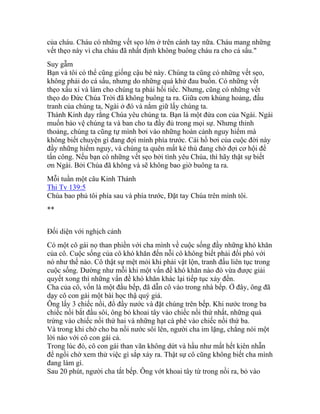 của cháu. Cháu có những vết sẹo lớn ở trên cánh tay nữa. Cháu mang những
vết thẹo này vì cha cháu đã nhất định không buông cháu ra cho cá sấu."
Suy gẫm
Bạn và tôi có thể cũng giống cậu bé này. Chúng ta cũng có những vết sẹo,
không phải do cá sấu, nhưng do những quá khứ đau buồn. Có những vết
thẹo xấu xí và làm cho chúng ta phải hối tiếc. Nhưng, cũng có những vết
thẹo do Đức Chúa Trời đã không buông ta ra. Giữa cơn khủng hoảng, đấu
tranh của chúng ta, Ngài ở đó và nắm giữ lấy chúng ta.
Thánh Kinh dạy rằng Chúa yêu chúng ta. Bạn là một đứa con của Ngài. Ngài
muốn bảo vệ chúng ta và ban cho ta đầy đủ trong mọi sự. Nhưng thỉnh
thoảng, chúng ta cũng tự mình bơi vào những hoàn cảnh nguy hiểm mà
không biết chuyện gì đang đợi mình phía trước. Cái hồ bơi của cuộc đời này
đầy những hiểm nguy, và chúng ta quên mất kẻ thù đang chờ đợi cơ hội để
tấn công. Nếu bạn có những vết sẹo bởi tình yêu Chúa, thì hãy thật sự biết
ơn Ngài. Bởi Chúa đã không và sẽ không bao giờ buông ta ra.
Mỗi tuần một câu Kinh Thánh
Thi Tv 139:5
Chúa bao phủ tôi phía sau và phía trước, Đặt tay Chúa trên mình tôi.
**
Đối diện với nghịch cảnh
Có một cô gái nọ than phiền với cha mình về cuộc sống đầy những khó khăn
của cô. Cuộc sống của cô khó khăn đến nỗi cô không biết phải đối phó với
nó như thế nào. Cô thật sự mệt mỏi khi phải vật lộn, tranh đấu liên tục trong
cuộc sống. Dường như mỗi khi một vấn đề khó khăn nào đó vừa được giải
quyết xong thì những vấn đề khó khăn khác lại tiếp tục xảy đến.
Cha của cô, vốn là một đầu bếp, đã dẫn cô vào trong nhà bếp. Ở đây, ông đã
dạy cô con gái một bài học thậ quý giá.
Ông lấy 3 chiếc nồi, đổ đầy nước và đặt chúng trên bếp. Khi nước trong ba
chiếc nồi bắt đầu sôi, ông bỏ khoai tây vào chiếc nồi thứ nhất, những quả
trứng vào chiếc nồi thứ hai và những hạt cà phê vào chiếc nồi thứ ba.
Và trong khi chờ cho ba nồi nước sôi lên, người cha im lặng, chẳng nói một
lời nào với cô con gái cả.
Trong lúc đó, cô con gái than vãn không dứt và hầu như mất hết kiên nhẫn
để ngồi chờ xem thử việc gì sắp xảy ra. Thật sự cô cũng không biết cha mình
đang làm gì.
Sau 20 phút, người cha tắt bếp. Ông vớt khoai tây từ trong nồi ra, bỏ vào
 