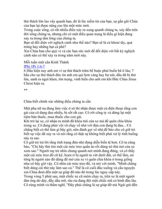 thử thách lớn lao vây quanh bạn, đó là lúc niềm tin của bạn, sự gần gũi Chúa
của bạn lại được nâng cao lên một mức mới.
Trong cuộc sống, có rất nhiều điều xảy ra xung quanh chúng ta, xảy đến trên
đời sống chúng ta, nhưng chỉ có một điều quan trọng là điều gì hiện đang
xảy ra trong tấm lòng của chúng ta.
Bạn sẽ đối diện với nghịch cảnh như thế nào? Bạn sẽ là củ khoai tây, quả
trứng hay những hạt cà phê?
Xin Chúa ban cho quý vị và các bạn sức mới để đối diện với bất kỳ nghịch
cảnh nào có thể xảy ra trong năm mới này.
Mỗi tuần một câu Kinh Thánh
IPhi 1Pr 1:6-7
6 Dầu hiện nay anh em vì sự thử thách trăm bề buộc phải buồn bã ít lâu; 7
hầu cho sự thử thách đức tin anh em quí hơn vàng hay hư nát, dầu đã bị thử
lửa, sanh ra ngợi khen, tôn trọng, vinh hiển cho anh em khi Đức Chúa Jêsus
Christ hiện ra.
**
Chúa biết chính xác những điều chúng ta cần
Một phụ nữ nọ đang làm việc ở sở thì nhận được một cú điện thoại rằng con
gái của cô đang đau nhiều, bị sốt rất cao. Cô rời công ty và dừng lại một
tiệm bán thuốc, mua thuốc cho con gái.
Khi trở lại xe, cô nhận ra mình đã khóa trái cửa xe mà để quên chìa khóa
trong xe. Cô đang phải vội vã chạy về nhà với đứa con đang bị đau... Cô
chẳng biết có thể làm gì bây giờ, nên đành gọi về nhà để báo cho cô giữ trẻ
biết sự việc đã xảy ra và nói rằng cô thật sự không biết phải xử lý tình huống
này ra sao.
Cô giữ trẻ trả lời rằng tình trạng đứa nhỏ đang diễn biến tệ hơn. Cô ta cũng
bảo, "Chị hãy thử tìm một cái móc treo quần áo rồi dùng nó thử mở cửa xe
xem sao." Người mẹ trẻ nhìn chung quanh nơi mình đang đứng, và cô thấy
một cái móc treo đồ cũ kỹ, hoen rỉ bị người ta vứt dưới đất, có thể lắm, nó
từng bị người nào đó dùng để mở cửa xe vì quên chìa khóa ở trong giống
như cô bây giờ vậy. Cô nhìn cái móc treo đồ, và nói với mình, "Mình chẳng
biết dùng cái thứ này làm sao cả." Thế là cô cuối đầu xuống và cầu nguyện
xin Chúa đem đến một sự giúp đỡ nào đó trong lúc nguy cấp này.
Trong vòng 5 phút sau, một chiếc xe cũ mèm chạy ra, trên xe là một người
đàn ông dơ dáy, đầy dầu mỡ, râu ria đang đội một chiếc mũ có hình đầu lâu.
Cô rùng mình và thầm nghĩ, "Đây phải chăng là sự giúp đỡ mà Ngài gửi đến
 