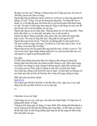 để giúp con hay sao?" Nhưng vì đang trong cơn lo lắng quá sức, cho nên cô
vẫn thấy cảm tạ ơn Chúa vô cùng.
Người đàn ông nọ dừng lại, bước ra khỏi xe và hỏi cô có cần ông giúp đỡ chi
không. Cô nói, "Vâng, con gái tôi đang đau nặng lắm. Tôi dừng để mua ít
thuốc và vì tôi hấp tấp quá, nên khóa trái xe lại mà để quên chìa khóa trong
xe mất. Tôi phải về nhà càng sớm càng tốt. Ông có thể dùng cái móc treo đồ
này để mở cửa xe hộ tôi không, tôi xin ông..."
Người đàn ông lạ trả lời chắc nịch, "Đương nhiên rồi, tôi sẵn lòng thôi." Ông
bước đến chiếc xe, và chưa đầy một phút, cửa xe đã mở bật ra.
Người mẹ đầy lo lắng nọ giờ đây chảy nước mắt, ôm chầm lấy người đàn
ông và nói, "Ôi, cám ơn ông lắm thay. Ông thật là một người tử tế."
Người đàn ông từ tốn trả lời, "Thưa bà, tôi không phải là một người tử tế.
Tôi mới ra khỏi tù ngày hôm qua. Tôi đã bị tù vì tội trộm cắp xe hơi, và tôi
vừa được ra tù chưa đầy 24 tiếng."
Người phụ nữ lại ôm lấy người đàn ông một lần nữa, cô khóc và nói to, "Ôi,
con tạ ơn Chúa! Ngài chẳng những nhậm lời con, mà còn đem đến cho con
một người có nghề (a professional) nữa!"
Suy gẫm
Có thể Chúa không luôn đem đến cho chúng ta đều chúng ta trông đợi,
nhưng Ngài luôn đem đến cho chúng ta điều chúng ta cần. Điều quan trọng
tuỳ thuộc vào chúng ta, hoặc chúng ta không ngoan, nhận biết sự khác biệt
và tỏ lòng cảm tạ Chúa, hoặc là chúng ta càm ràm và trách móc Ngài.
Xin Chúa dạy chúng ta để luôn biết cảm tạ Ngài, và nhìn thấy ơn thương xót
của Ngài qua mỗi sự kiện dù lớn hay nhỏ, trong mỗi ngày chúng ta sống.
Mỗi tuần một câu Kinh Thánh
SaSt 22:14
Áp ra ham gọi chỗ đó là Giê-hô-va Di-Rê. Bởi cớ ấy, ngày nay có tục ngữ
rằng:Trên núi của Đức Giê-hô-va sẽ có sắm sẵn.
**
Chúa bảo vệ con cái Ngài
Chúa dùng mọi sự xảy ra để quy vinh hiển cho Danh Ngài. Và Ngài bảo vệ
những điều thuộc về Ngài.
Chúng ta biết rằng ngày 26 tháng 12 năm 2004, 80% thành phố Meulaboh ở
Aceh, Indonesia bị tàn phá bởi những trận sóng thần, và 80% dân cư sống ở
đó đã chết. Đây là một trong những ngôi làng bị tàn hại nặng nề nhất trong
đợt sóng thần vừa qua.
 