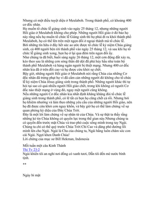 Nhưng có một điều tuyệt diệu ở Meulaboh. Trong thành phố, có khoảng 400
cơ đốc nhân.
Họ muốn tổ chức lễ giáng sinh vào ngày 25 tháng 12, nhưng những người
Hồi giáo ở Meulaboh không cho phép. Những người Hồi giáo ở đó bảo họ
này rằng nếu họ muốn tổ chức lễ Giáng sinh thì họ phải đi ra khỏi thành phố
Meulaboh, họ có thể lên trên một ngọn đồi ở ngoại thành mà tổ chức lễ.
Bởi những tín hữu ở đây hết sức ao ước được tổ chức lễ kỷ niệm Chúa giáng
sinh, cả 400 người bèn rời thành phố vào ngày 25 tháng 12, và sau khi họ tổ
chức lễ giáng sinh xong, bọn họ ở lại qua đêm trên ngọn đồi ấy.
Như chúng ta đã biết, buổi sáng ngày 26 tháng 12, một cơn động đất xảy ra,
kéo theo sau là những cơn sóng thần dữ dội đã phá hủy hầu như toàn bộ
thành phố Meulaboh và hàng ngàn người bị thiệt mạng. Nhưng 400 cơ đốc
nhân kia đã ở trên đồi cao và họ được cứu khỏi sự chết.
Bây giờ, những người Hồi giáo ở Meulaboh nói rằng Chúa của những Cơ
đốc nhân đã trừng phạt họ vì đã cấm cản những người đó không cho tổ chức
lễ kỷ niệm Chúa Jêsus giáng sinh trong thành phố. Những người khác thì tự
hỏi tại sao có quá nhiều người Hồi giáo chết, trong khi không có người Cơ
đốc nào thiệt mạng ở vùng đó, ngay một người cũng không.
Nếu những người Cơ đốc nhân kia nhất định khăng khăng đòi tổ chức lễ
giáng sinh trong thành phố, có lẽ tất cả bọn họ cũng chết cả rồi. Nhưng bởi
họ khiêm nhường và làm theo những yêu cầu của những người Hồi giáo, nên
họ đã được cứu khỏi cơn nguy khốn, và bây giờ họ có thể làm chứng về sự
quan phòng kỳ diệu của Đức Chúa Trời.
Đây là một lời làm chứng về sự nhân từ của Chúa. Và sự thật ta thấy rằng
những kẻ tin Chúa không có quyền lực trong thế gian này.Nhưng chúng ta
có quyền đến trước mặt Chúa và trao phó cuộc sống mình trong tay Ngài.
Chúng ta chỉ có thể quỳ trước Chúa Trời Chí Cao và dâng phó đường lối
mình lên cho Ngài. Ngài là Cha của chúng ta, Ngài hằng luôn chăm sóc con
cái Ngài. Ngợi khen Danh Chúa!
Lời chứng của mục sư Bill Hekman, Indonesia
Mỗi tuần một câu Kinh Thánh
Thi Tv 23:2
Ngài khiến tôi an nghỉ nơi đồng cỏ xanh tươi, Dẫn tôi đến mé nước bình
tịnh.
**
Ngày bí mật
 