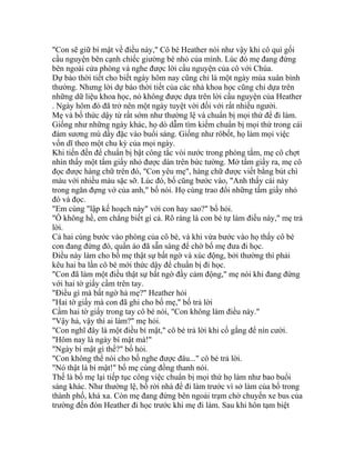 "Con sẽ giữ bí mật về điều này," Cô bé Heather nói như vậy khi cô quì gối
cầu nguyện bên cạnh chiếc giường bé nhỏ của mình. Lúc đó mẹ đang đứng
bên ngoài cửa phòng và nghe được lời cầu nguyện của cô với Chúa.
Dự báo thời tiết cho biết ngày hôm nay cũng chỉ là một ngày mùa xuân bình
thường. Nhưng lời dự báo thời tiết của các nhà khoa học cũng chỉ dựa trên
những dữ liệu khoa học, nó không được dựa trên lời cầu nguyện của Heather
. Ngày hôm đó đã trở nên một ngày tuyệt vời đối với rất nhiều người.
Mẹ và bố thức dậy từ rất sớm như thường lệ và chuẩn bị mọi thứ để đi làm.
Giống như những ngày khác, họ dò dẫm tìm kiếm chuẩn bị mọi thứ trong cái
đám sương mù dầy đặc vào buổi sáng. Giống như rôbốt, họ làm mọi việc
vốn dĩ theo một chu kỳ của mọi ngày.
Khi tiến đến để chuẩn bị bật công tắc vòi nước trong phòng tắm, mẹ cô chợt
nhìn thấy một tấm giấy nhỏ được dán trên bức tường. Mở tấm giấy ra, mẹ cô
đọc được hàng chữ trên đó, "Con yêu mẹ", hàng chữ được viết bằng bút chì
màu với nhiều màu sặc sỡ. Lúc đó, bố cũng bước vào, "Anh thấy cái này
trong ngăn đựng vớ của anh," bố nói. Họ cùng trao đổi những tấm giấy nhỏ
đó và đọc.
"Em cùng "lập kế hoạch này" với con hay sao?" bố hỏi.
"Ồ không hề, em chẳng biết gì cả. Rõ ràng là con bé tự làm điều này," mẹ trả
lời.
Cả hai cùng bước vào phòng của cô bé, và khi vừa bước vào họ thấy cô bé
con đang đứng đó, quần áo đã sẵn sàng để chờ bố mẹ đưa đi học.
Điều này làm cho bố mẹ thật sự bất ngờ và xúc động, bởi thường thì phải
kêu hai ba lần cô bé mới thức dậy để chuẩn bị đi học.
"Con đã làm một điều thật sự bất ngờ đầy cảm động," mẹ nói khi đang đứng
với hai tờ giấy cầm trên tay.
"Điều gì mà bất ngờ hả mẹ?" Heather hỏi
"Hai tờ giấy mà con đã ghi cho bố mẹ," bố trả lời
Cầm hai tờ giấy trong tay cô bé nói, "Con không làm điều này."
"Vậy hả, vậy thì ai làm?" mẹ hỏi.
"Con nghĩ đây là một điều bí mật," cô bé trả lời khi cố gắng để nín cười.
"Hôm nay là ngày bí mật mà!"
"Ngày bí mật gì thế?" bố hỏi.
"Con không thể nói cho bố nghe được đâu..." cô bé trả lời.
"Nó thật là bí mật!" bố mẹ cùng đồng thanh nói.
Thế là bố mẹ lại tiếp tục công việc chuẩn bị mọi thứ họ làm như bao buổi
sáng khác. Như thường lệ, bố rời nhà để đi làm trước vì sở làm của bố trong
thành phố, khá xa. Còn mẹ đang đứng bên ngoài trạm chờ chuyến xe bus của
trường đến đón Heather đi học trước khi mẹ đi làm. Sau khi hôn tạm biệt
 