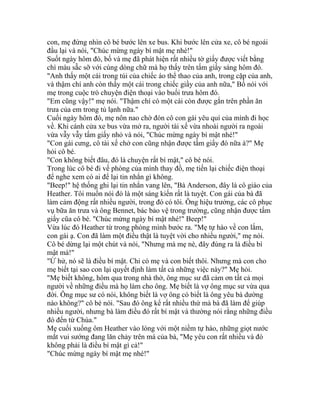 con, mẹ đứng nhìn cô bé bước lên xe bus. Khi bước lên cửa xe, cô bé ngoái
đầu lại và nói, "Chúc mừng ngày bí mật mẹ nhé!"
Suốt ngày hôm đó, bố và mẹ đã phát hiện rất nhiều tờ giấy được viết bằng
chì màu sẵc sỡ với cùng dòng chữ mà họ thấy trên tấm giấy sáng hôm đó.
"Anh thấy một cái trong túi của chiếc áo thể thao của anh, trong cặp của anh,
và thậm chí anh còn thấy một cái trong chiếc giầy của anh nữa," Bố nói với
mẹ trong cuộc trò chuyện điện thoại vào buổi trưa hôm đó.
"Em cũng vậy!" mẹ nói. "Thậm chí có một cái còn được gắn trên phần ăn
trưa của em trong tủ lạnh nữa."
Cuối ngày hôm đó, mẹ nôn nao chờ đón cô con gái yêu quí của mình đi học
về. Khi cánh cửa xe bus vừa mở ra, người tài xế vừa nhoài người ra ngoài
vừa vẫy vẫy tấm giấy nhỏ và nói, "Chúc mừng ngày bí mật nhé!"
"Con gái cưng, cô tài xế chở con cũng nhận được tấm giấy đó nữa à?" Mẹ
hỏi cô bé.
"Con không biết đâu, đó là chuyện rất bí mật," cô bé nói.
Trong lúc cô bé đi về phòng của mình thay đồ, mẹ tiến lại chiếc điện thoại
để nghe xem có ai để lại tin nhắn gì không.
"Beep!" hệ thống ghi lại tin nhắn vang lên, "Bà Anderson, đây là cô giáo của
Heather. Tôi muốn nói đó là một sáng kiến rất là tuyệt. Con gái của bà đã
làm cảm động rất nhiều người, trong đó có tôi. Ông hiệu trưởng, các cô phục
vụ bữa ăn trưa và ông Bennet, bác bảo vệ trong trường, cũng nhận được tấm
giấy cũa cô bé. "Chúc mừng ngày bí mật nhé!" Beep!"
Vừa lúc đó Heather từ trong phòng mình bước ra. "Mẹ tự hào về con lắm,
con gái ạ. Con đã làm một điều thật là tuyệt vời cho nhiều người," mẹ nói.
Cô bé dừng lại một chút và nói, "Nhưng mà mẹ nè, đây đúng ra là điều bí
mật mà!"
"Ừ hử, nó sẽ là điều bí mật. Chỉ có mẹ và con biết thôi. Nhưng mà con cho
mẹ biết tại sao con lại quyết định làm tất cả những việc này?" Mẹ hỏi.
"Mẹ biết không, hôm qua trong nhà thờ, ông mục sư đã cảm ơn tất cả mọi
người về những điều mà họ làm cho ông. Mẹ biết là vợ ông mục sư vừa qua
đời. Ông mục sư có nói, không biết là vợ ông có biết là ông yêu bà dường
nào không?" cô bé nói. "Sau đó ông kể rất nhiều thứ mà bà đã làm để giúp
nhiều người, nhưng bà làm điều đó rất bí mật và thường nói rằng những điều
đó đến từ Chúa."
Mẹ cuối xuống ôm Heather vào lòng với một niềm tự hào, những giọt nước
mắt vui sướng đang lăn chảy trên má của bà, "Mẹ yêu con rất nhiều và đó
không phải là điều bí mật gì cả!"
"Chúc mừng ngày bí mật mẹ nhé!"
 