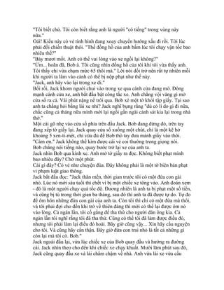 "Tôi biết chứ. Tôi còn biết rằng anh là người "có tiếng" trong vùng này
nữa."
Oái! Kiểu này có vẻ tình hình đang xoay chuyển hướng xấu đi rồi. Tới lúc
phải đổi chiến thuật thôi. "Thế đồng hồ của anh bấm lúc tôi chạy vận tốc bao
nhiêu thế?"
"Bảy mươi mốt. Anh có thể vui lòng vào xe ngồi lại không?"
"Ừm... hoãn đã, Bob à. Tôi cũng nhìn đồng hồ của tôi khi tôi vừa thấy anh.
Tôi thấy chỉ vừa chạm mức 65 thôi mà." Lời nói dối trở nên rất tự nhiên mỗi
khi người ta lâm vào cảnh có thể bị nộp phạt như thế này.
"Jack, anh hãy vào lại trong xe đi."
Bối rối, Jack khom người chui vào trong xe qua cánh cửa đang mở. Đóng
mạnh cánh cửa xe, anh bắt đầu bật công tắc xe. Anh chẳng vội vàng gì mở
cửa sổ ra cả. Vài phút nặng nề trôi qua. Bob xé một tờ khỏi tập giấy. Tại sao
anh ta chẳng hỏi bằng lái xe nhỉ? Jack nghĩ bụng rằng "dù có lí do gì đi nữa,
chắc cũng cả tháng nữa mình mới lại ngồi gần ngài cảnh sát kia lại trong nhà
thờ."
Một cái gõ nhẹ vào cửa sổ phía trên đầu Jack. Bob đang đứng đó, trên tay
đang xếp tờ giấy lại. Jack quay cửa sổ xuống một chút, chỉ là một kẽ hở
khoảng 5 xen-ti-mét, chỉ vừa đủ để Bob thò tay đưa mảnh giấy vào thôi.
"Cám ơn." Jack không thể kìm được cái vẻ coi thường trong giọng nói.
Bob chẳng nói tiếng nào, quay bước trở lại xe của anh ta.
Jack nhìn Bob qua kính xe. Anh mở tờ giấy ra đọc. Không biết phạt mình
bao nhiêu đây? Chờ một phút.
Cái gì đây? Có vẻ như chuyện đùa. Đây không phải là một tờ biên bản phạt
vi phạm luật giao thông.
Jack bắt đầu đọc: "Jack thân mến, thời gian trước tôi có một đứa con gái
nhỏ. Lúc nó mới sáu tuổi thì chết vì bị một chiếc xe tông vào. Anh đoán xem
- đó là một người chạy quá tốc độ. Đương nhiên là anh ta bị phạt một số tiền,
và cũng bị tù trong thời gian ba tháng, sau đó thì anh ta đã được tự do. Tự đo
để ôm hôn những đứa con gái của anh ta. Còn tôi thì chỉ có một đứa mà thôi,
và tôi phải đợi cho đến khi trở về thiên đàng thì mới có thể lại được ôm nó
vào lòng. Cả ngàn lần, tôi cố gắng để tha thứ cho người đàn ông kia. Cả
ngàn lần tôi nghĩ rằng tôi đã tha thứ. Cũng có thể tôi đã làm được điều đó,
nhưng tôi phải làm lại điều đó hoài. Bây giờ cũng vậy... Xin hãy cầu nguyện
cho tôi. Và cũng hãy cẩn thận. Bây giờ đứa con trai nhỏ là tất cả những gì
còn lại mà tôi có. Bob."
Jack ngoái đầu lại, vừa lúc chiếc xe của Bob quay đầu và hướng ra đường
cái. Jack nhìn theo cho đến khi chiếc xe chạy khuất. Mười lăm phút sau đó,
Jack cũng quay đầu xe và lái chầm chậm về nhà. Anh vừa lái xe vừa cầu
 