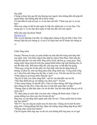 Suy gẫm
Chúng ta được kêu gọi để yêu thương mọi người, làm những điều để giúp đỡ
người khác chứ không phải để tự khoe mình.
Có một điều bí mật mà quí vị và các bạn cần biết, "Chúa yêu quí vị và các
bạn"
Hôm nay cũng có thể là một ngày bí mật cho chính quí vị và các bạn. Ước
mong quí vị và các bạn đem ngày bí mật này đến cho mọi người.
Mỗi tuần một câu Kinh Thánh
IGi1Ga 4:10
Nầy sự yêu thương ở tại đây: ấy chẳng phải chúng ta đã yêu Đức Chúa Trời,
nhưng Ngài đã yêu chúng ta, và sai Con Ngài làm của lễ chuộc tội chúng ta.
**
Chiếc lồng chim
George Thomas là mục sư quản nhiệm tại một nhà thờ trong một làng nhỏ
của nước Anh. Vào buổi sáng Chúa nhật kỷ niệm Chúa Phục Sinh năm đó,
ông đến nhà thờ với một chiếc lồng chim cũ kỹ, đã hen gỉ, cong quẹo. Ông
mang chiếc lồng chim đó trên bục giảng khiến nhiều cặp mắt nhướng lên, tò
mò lẫn thắc mắc. Biết được điều đó, nên ông mục sư bắt đầu bài giảng.
"Hôm qua, trong lúc đi dạo phố, tôi chợt thấy một cậu bé đang bước đi
hướng về phía tôi, trên tay đong đưa chiếc lồng chim này. Trong chiếc lồng
có 3 chú chim nhỏ đang run lẩy bẩy vì lạnh và sợ. Tôi kêu cậu bé lại và hỏi,
"Cháu đang có gì trong chiếc lồng đó vậy?"
"Dạ chỉ là mấy con chim rừng thôi," cậu bé vừa tiến đến vừa trả lời.
"Thế cháu định làm gì với những con chim này?" Tôi hỏi.
"Cháu mang chúng về nhà để chơi. Cháu sẽ chọc chúng, nhổ lông chúng để
làm chúng sợ hãi chơi. Cháu sắp sửa có một thời gian thật vui đấy."
"Nhưng cháu sẽ dần dần chán với trò đó thôi. Sau đó cháu định làm gì với lũ
chim này?"
"Ô, cháu cũng có nuôi mấy con mèo nữa. Chúng rất thích chim. Cháu sẽ
mang những con chim này cho lũ mèo đó ăn."
Ông mục sư yên lặng trầm ngâm một chút rồi nói, "Cháu muốn bán lũ chim
này bao nhiêu?"
"Hả??!!! Tại sao ông lại muốn mua lũ chim này. Chúng chỉ là một lũ chim
rừng thôi. Chúng không biết hót, thậm chí chúng cũng chẳng đẹp đẽ gì nữa!"
"Nhưng cháu muốn bao nhiêu?"
Cậu bé ngước nhìn ông mục sư dò xét xem không biết ông mục sư có ngớ
 