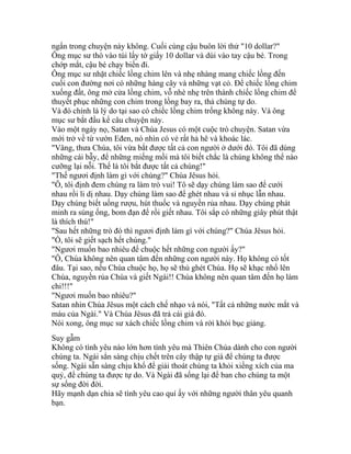 ngẩn trong chuyện này không. Cuối cùng cậu buôn lời thử "10 dollar?"
Ông mục sư thò vào túi lấy tờ giấy 10 dollar và dúi vào tay cậu bé. Trong
chớp mắt, cậu bé chạy biến đi.
Ông mục sư nhặt chiếc lồng chim lên và nhẹ nhàng mang chiếc lồng đến
cuối con đường nơi có những hàng cây và những vạt cỏ. Để chiếc lồng chim
xuống đất, ông mở cửa lồng chim, vỗ nhè nhẹ trên thành chiếc lồng chim để
thuyết phục những con chim trong lồng bay ra, thả chúng tự do.
Và đó chính là lý do tại sao có chiếc lồng chim trống không này. Và ông
mục sư bắt đầu kể câu chuyện này.
Vào một ngày nọ, Satan và Chúa Jesus có một cuộc trò chuyện. Satan vừa
mới trở về từ vườn Eđen, nó nhìn có vẻ rất hả hê và khoác lác.
"Vâng, thưa Chúa, tôi vừa bắt được tất cả con người ở dưới đó. Tôi đã dùng
những cái bẫy, để những miếng mồi mà tôi biết chắc là chúng không thể nào
cưỡng lại nỗi. Thế là tôi bắt được tất cả chúng!"
"Thế ngươi định làm gì với chúng?" Chúa Jêsus hỏi.
"Ô, tôi định đem chúng ra làm trò vui! Tô sẽ dạy chúng làm sao để cưới
nhau rồi li dị nhau. Dạy chúng làm sao để ghét nhau và sỉ nhục lẫn nhau.
Dạy chúng biết uống rượu, hút thuốc và nguyền rủa nhau. Dạy chúng phát
minh ra súng ống, bom đạn để rồi giết nhau. Tôi sắp có những giây phút thật
là thích thú!"
"Sau hết những trò đó thì ngươi định làm gì với chúng?" Chúa Jêsus hỏi.
"Ồ, tôi sẽ giết sạch hết chúng."
"Ngươi muốn bao nhiêu để chuộc hết những con người ấy?"
"Ô, Chúa không nên quan tâm đến những con người này. Họ không có tốt
đâu. Tại sao, nếu Chúa chuộc họ, họ sẽ thù ghét Chúa. Họ sẽ khạc nhổ lên
Chúa, nguyền rủa Chúa và giết Ngài!! Chúa không nên quan tâm đến họ làm
chi!!!"
"Ngươi muốn bao nhiêu?"
Satan nhìn Chúa Jêsus một cách chế nhạo và nói, "Tất cả những nước mắt và
máu của Ngài." Và Chúa Jêsus đã trả cái giá đó.
Nói xong, ông mục sư xách chiếc lồng chim và rời khỏi bục giảng.
Suy gẫm
Không có tình yêu nào lớn hơn tình yêu mà Thiên Chúa dành cho con người
chúng ta. Ngài sẳn sàng chịu chết trên cây thập tự giá để chúng ta được
sống. Ngài sẵn sàng chịu khổ để giải thoát chúng ta khỏi xiềng xích của ma
quỷ, để chúng ta được tự do. Và Ngài đã sống lại để ban cho chúng ta một
sự sống đời đời.
Hãy mạnh dạn chia sẽ tình yêu cao quí ấy với những người thân yêu quanh
bạn.
 