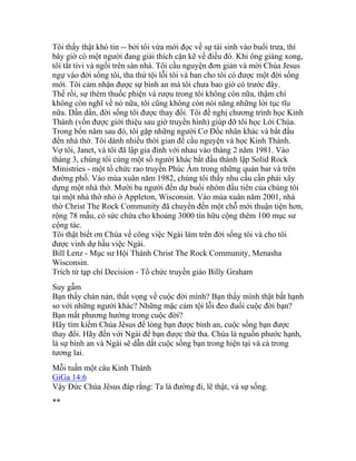 Tôi thấy thật khó tin -- bởi tôi vừa mới đọc về sự tái sinh vào buổi trưa, thì
bây giờ có một người đang giải thích cặn kẽ về điều đó. Khi ông giảng xong,
tôi tắt tivi và ngồi trên sàn nhà. Tôi cầu nguyện đơn giản và mời Chúa Jesus
ngự vào đời sống tôi, tha thứ tội lỗi tôi và ban cho tôi có được một đời sống
mới. Tôi cảm nhận được sự bình an mà tôi chưa bao giờ có trước đây.
Thế rồi, sự thèm thuốc phiện và rượu trong tôi không còn nữa, thậm chí
không còn nghĩ về nó nữa, tôi cũng không còn nói năng những lời tục tĩu
nữa. Dần dần, đời sống tôi được thay đổi. Tôi đề nghị chương trình học Kinh
Thánh (vốn được giới thiệu sau giờ truyền hình) giúp đỡ tôi học Lời Chúa.
Trong bốn năm sau đó, tôi gặp những người Cơ Ðốc nhân khác và bắt đầu
đến nhà thờ. Tôi dành nhiều thời gian để cầu nguyện và học Kinh Thánh.
Vợ tôi, Janet, và tôi đã lập gia đình với nhau vào tháng 2 năm 1981. Vào
tháng 3, chúng tôi cùng một số người khác bắt đầu thành lập Solid Rock
Ministries - một tổ chức rao truyền Phúc Âm trong những quán bar và trên
đường phố. Vào mùa xuân năm 1982, chúng tôi thấy nhu cầu cần phải xây
dựng một nhà thờ. Mười ba người đến dự buổi nhóm đầu tiên của chúng tôi
tại một nhà thờ nhỏ ở Appleton, Wisconsin. Vào mùa xuân năm 2001, nhà
thờ Christ The Rock Community đã chuyển đến một chỗ mới thuận tiện hơn,
rộng 78 mẫu, có sức chứa cho khoảng 3000 tín hữu cộng thêm 100 mục sư
cộng tác.
Tôi thật biết ơn Chúa về công việc Ngài làm trên đời sống tôi và cho tôi
được vinh dự hầu việc Ngài.
Bill Lenz - Mục sư Hội Thánh Christ The Rock Community, Menasha
Wisconsin.
Trích từ tạp chí Decision - Tổ chức truyền giáo Billy Graham
Suy gẫm
Bạn thấy chán nản, thất vọng về cuộc đời mình? Bạn thấy mình thật bất hạnh
so với những người khác? Những mặc cảm tội lỗi đeo đuổi cuộc đời bạn?
Bạn mất phương hướng trong cuộc đời?
Hãy tìm kiếm Chúa Jêsus để lòng bạn được bình an, cuộc sống bạn được
thay đổi. Hãy đến với Ngài để bạn được thứ tha. Chúa là nguồn phước hạnh,
là sự bình an và Ngài sẽ dẫn dắt cuộc sống bạn trong hiện tại và cả trong
tương lai.
Mỗi tuần một câu Kinh Thánh
GiGa 14:6
Vậy Đức Chúa Jêsus đáp rằng: Ta là đường đi, lẽ thật, và sự sống.
**
 