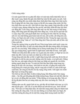 Chiếc màng nhện
Có một người lính trẻ nọ phải đối diện với một trận chiến thật khốc liệt và
đầy tuyệt vọng. Quân thù gần như đánh bại toàn bộ đội quân của anh. Anh
cùng các đồng đội của mình nhận được lệnh phải tháo chạy khỏi trận tuyến.
Họ cố gắng hết sức tháo chạy trong sợ hãi để cứu mạng sống mình. Kẻ thù
truy đuổi theo sau ráo riết. Anh lính trẻ chạy thục mạng, lòng tràn đầy sợ hãi
và tuyệt vọng, nhưng chẳng bao lâu sau đó, anh thấy mình đã chạy lạc khỏi
các đồng đội. Cuối cùng, anh chạy đến một vực đá, bên trong có một hang
động. Biết rằng quân thù đang đuổi theo đằng sau, và lúc đó do quá kiệt sức
vì cuộc chạy trốn, anh quyết định chui vào hang ẩn trốn. Khi bò vào hang,
anh rơi vào một không gian hoàn toàn tối mịt, anh sợ hãi, cất tiếng kêu cầu
Chúa, xin Ngài cứu anh và bảo vệ anh khỏi kẻ thù. Trong lúc nguy nan này,
anh lính trẻ cũng "mặc cả" với Chúa rằng nếu Chúa cứu anh, anh sẽ hầu việc
Chúa suốt đời.
Trong lúc ngóng trông sự giúp đỡ của Chúa trong hoàn cảnh tuyệt vọng của
mình, anh lính thấy có một con nhện đang bắt đầu đan màng nhện vắt ngang
qua lối vào cửa hang. Nhìn những sợi tơ mỏng manh đang từ từ vắt ngang
dọc qua miệng hang, người lính trẻ nghĩ hoàn cảnh thật trớ trêu. Anh nghĩ,
"Mình xin Chúa đem đến sự bảo vệ và giải cứu cho mình, và Ngài lại sai con
nhện này đến. Làm sao một con nhện lại có thể cứu mình?"
Trong lòng anh tràn đầy sợ hãi vì nghĩ rằng trong tình cảnh này thì kẻ thù sẽ
phát hiện ra chỗ ẩn náu của anh, không sớm thì muộn, và sẽ giết anh. Chẳng
bao lâu sau, anh nghe tiếng kẻ thù lùng sục khắp nơi quanh đó, tìm kiếm
những người đang ẩn náu. Và một tên lính lăm lăm khẩu súng trong tay,
đang từ từ tiến vào cửa hang. Anh lính trẻ nín thở, cố gắng thu mình trốn
trong bóng tối ở một góc hang, anh hi vọng nếu có thời cơ, anh sẽ bất ngờ
xuất hiện, tấn công kẻ thù để cứu lấy mạng sống mình. Anh nghe tim mình
đập loạn xạ trong lồng ngực.
Tên lính nọ tiến cẩn thận về phía miệng hang, hắn đứng trước bức mạng
nhện -- lúc bấy giờ đã giăng phủ khắp miệng hang. Quan sát một hồi, hắn lui
lại và nói với đồng đội của mình, "Chắc không có ai trong này đâu. Nếu có
thì họ đã phải làm hư cái màng nhện này khi chui vào hang rồi. Thôi, đi
thôi!"
Những năm sau đó, người lính trẻ nọ, giờ đây đã trờ thành một mục sư và là
nhà truyền giáo -- đã viết về sự thử thách mà anh đã trải qua. Anh viết thế
này, "Nơi nào có Chúa hiện diện, thì một tấm mạng nhện cũng trở thành một
bức tường đá vững chắc. Còn nơi nào không có sự hiện diện của Ngài, thì
một bức tường đá cũng chỉ là một bức mạng nhện mong manh mà thôi."
 