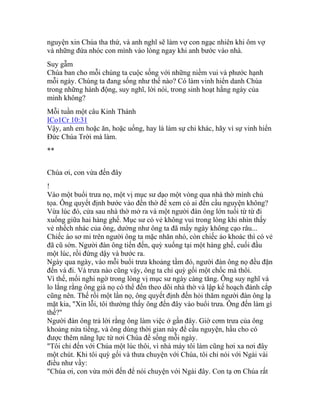 nguyện xin Chúa tha thứ, và anh nghĩ sẽ làm vợ con ngạc nhiên khi ôm vợ
và những đứa nhóc con mình vào lòng ngay khi anh bước vào nhà.
Suy gẫm
Chúa ban cho mỗi chúng ta cuộc sống với những niềm vui và phước hạnh
mỗi ngày. Chúng ta đang sống như thế nào? Có làm vinh hiển danh Chúa
trong những hành động, suy nghĩ, lời nói, trong sinh hoạt hằng ngày của
mình không?
Mỗi tuần một câu Kinh Thánh
ICo1Cr 10:31
Vậy, anh em hoặc ăn, hoặc uống, hay là làm sự chi khác, hãy vì sự vinh hiển
Đức Chúa Trời mà làm.
**
Chúa ơi, con vừa đến đây
!
Vào một buổi trưa nọ, một vị mục sư dạo một vòng qua nhà thờ mình chủ
tọa. Ông quyết định bước vào đền thờ để xem có ai đến cầu nguyện không?
Vừa lúc đó, cửa sau nhà thờ mở ra và một người đàn ông lớn tuổi từ từ đi
xuống giữa hai hàng ghế. Mục sư có vẻ không vui trong lòng khi nhìn thấy
vẻ nhếch nhác của ông, dường như ông ta đã mấy ngày không cạo râu...
Chiếc áo sơ mi trên người ông ta mặc nhăn nhó, còn chiếc áo khoác thì có vẻ
đã cũ sờn. Người đàn ông tiến đến, quỳ xuống tại một hàng ghế, cuối đầu
một lúc, rồi đứng dậy và bước ra.
Ngày qua ngày, vào mỗi buổi trưa khoảng tầm đó, người đàn ông nọ đều đặn
đến và đi. Và trưa nào cũng vậy, ông ta chỉ quỳ gối một chốc mà thôi.
Vì thế, mối nghi ngờ trong lòng vị mục sư ngày càng tăng. Ông suy nghĩ và
lo lắng rằng ông già nọ có thể đến theo dõi nhà thờ và lập kế hoạch đánh cắp
cũng nên. Thế rồi một lần nọ, ông quyết định đến hỏi thăm người đàn ông lạ
mặt kia, "Xin lỗi, tôi thường thấy ông đến đây vào buổi trưa. Ông đến làm gì
thế?"
Người đàn ông trả lời rằng ông làm việc ở gần đây. Giờ cơm trưa của ông
khoảng nửa tiếng, và ông dùng thời gian này để cầu nguyện, hầu cho có
được thêm năng lực từ nơi Chúa để sống mỗi ngày.
"Tôi chỉ đến với Chúa một lúc thôi, vì nhà máy tôi làm cũng hơi xa nơi đây
một chút. Khi tôi quỳ gối và thưa chuyện với Chúa, tôi chỉ nói với Ngài vài
điều như vầy:
"Chúa ơi, con vừa mới đến để nói chuyện với Ngài đây. Con tạ ơn Chúa rất
 