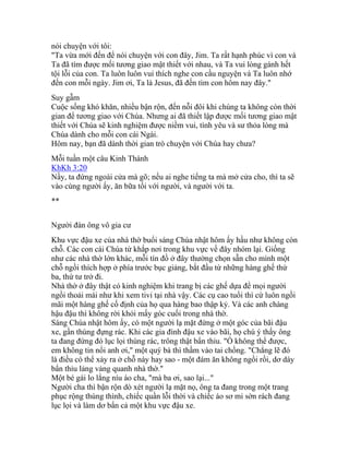 nói chuyện với tôi:
"Ta vừa mới đến để nói chuyện với con đây, Jim. Ta rất hạnh phúc vì con và
Ta đã tìm được mối tương giao mật thiết với nhau, và Ta vui lòng gánh hết
tội lỗi của con. Ta luôn luôn vui thích nghe con cầu nguyện và Ta luôn nhớ
đến con mỗi ngày. Jim ơi, Ta là Jesus, đã đến tìm con hôm nay đây."
Suy gẫm
Cuộc sống khó khăn, nhiều bận rộn, đến nỗi đôi khi chúng ta không còn thời
gian để tương giao với Chúa. Nhưng ai đã thiết lập được mối tương giao mật
thiết với Chúa sẽ kinh nghiệm được niềm vui, tình yêu và sư thỏa lòng mà
Chúa dành cho mỗi con cái Ngài.
Hôm nay, bạn đã dành thời gian trò chuyện với Chúa hay chưa?
Mỗi tuần một câu Kinh Thánh
KhKh 3:20
Nầy, ta đứng ngoài cửa mà gõ; nếu ai nghe tiếng ta mà mở cửa cho, thì ta sẽ
vào cùng người ấy, ăn bữa tối với người, và người với ta.
**
Người đàn ông vô gia cư
Khu vực đậu xe của nhà thờ buổi sáng Chúa nhật hôm ấy hầu như không còn
chỗ. Các con cái Chúa từ khắp nơi trong khu vực về đây nhóm lại. Giống
như các nhà thờ lớn khác, mỗi tín đồ ở đây thường chọn sẵn cho mình một
chỗ ngồi thích hợp ở phía trước bục giảng, bắt đầu từ những hàng ghế thứ
ba, thứ tư trở đi.
Nhà thờ ở đây thật có kinh nghiệm khi trang bị các ghế dựa để mọi người
ngồi thoải mái như khi xem tivi tại nhà vậy. Các cụ cao tuổi thì cứ luôn ngồi
mãi một hàng ghế cố định của họ qua hàng bao thập kỷ. Và các anh chàng
hậu đậu thì không rời khỏi mấy góc cuối trong nhà thờ.
Sáng Chúa nhật hôm ấy, có một người lạ mặt đứng ở một góc của bãi đậu
xe, gần thùng đựng rác. Khi các gia đình đậu xe vào bãi, họ chú ý thấy ông
ta đang đứng đó lục lọi thùng rác, trông thật bẩn thỉu. "Ồ không thể được,
em không tin nổi anh ơi," một quý bà thì thầm vào tai chồng. "Chẳng lẽ đó
là điều có thể xảy ra ở chỗ này hay sao - một đám ăn không ngồi rồi, dơ dáy
bẩn thỉu lảng vảng quanh nhà thờ."
Một bé gái lo lắng níu áo cha, "mà ba ơi, sao lại..."
Người cha thì bận rộn dò xét người lạ mặt nọ, ông ta đang trong một trang
phục rộng thùng thình, chiếc quần lỗi thời và chiếc áo sơ mi sờn rách đang
lục lọi và làm dơ bẩn cả một khu vực đậu xe.
 