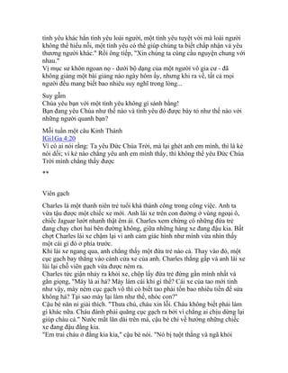 tình yêu khác hẳn tình yêu loài người, một tình yêu tuyệt vời mà loài người
không thể hiểu nỗi, một tình yêu có thể giúp chúng ta biết chấp nhận và yêu
thương người khác." Rồi ông tiếp, "Xin chúng ta cùng cầu nguyện chung với
nhau."
Vị mục sư khôn ngoan nọ - dưới bộ dạng của một người vô gia cư - đã
không giảng một bài giảng nào ngày hôm ấy, nhưng khi ra về, tất cả mọi
người đều mang biết bao nhiêu suy nghĩ trong lòng...
Suy gẫm
Chúa yêu bạn với một tình yêu không gì sánh bằng!
Bạn đang yêu Chúa như thế nào và tình yêu đó được bày tỏ như thế nào với
những người quanh bạn?
Mỗi tuần một câu Kinh Thánh
IGi1Ga 4:20
Vì có ai nói rằng: Ta yêu Đức Chúa Trời, mà lại ghét anh em mình, thì là kẻ
nói dối; vì kẻ nào chẳng yêu anh em mình thấy, thì không thể yêu Đức Chúa
Trời mình chẳng thấy được
**
Viên gạch
Charles là một thanh niên trẻ tuổi khá thành công trong công việc. Anh ta
vừa tậu được một chiếc xe mới. Anh lái xe trên con đường ở vùng ngoại ô,
chiếc Jaguar lướt nhanh thật êm ái. Charles xem chừng có những đứa trẻ
đang chạy chơi hai bên đường không, giữa những hàng xe đang đậu kia. Bất
chợt Charles lái xe chậm lại vì anh cảm giác hình như mình vừa nhìn thấy
một cái gì đó ở phía trước.
Khi lái xe ngang qua, anh chẳng thấy một đứa trẻ nào cả. Thay vào đó, một
cục gạch bay thẳng vào cánh cửa xe của anh. Charles thắng gấp và anh lái xe
lùi lại chỗ viên gạch vừa được ném ra.
Charles tức giận nhảy ra khỏi xe, chộp lấy đứa trẻ đứng gần mình nhất và
gằn giọng, "Mày là ai hả? Mày làm cái khỉ gì thế? Cái xe của tao mới tinh
như vậy, mày ném cục gạch vô thì có biết tao phải tốn bao nhiêu tiền để sửa
không hả? Tại sao mày lại làm như thế, nhóc con?"
Cậu bé năn nỉ giải thích. "Thưa chú, cháu xin lỗi. Cháu không biết phải làm
gì khác nữa. Cháu đành phải quăng cục gạch ra bởi vì chẳng ai chịu dừng lại
giúp cháu cả." Nước mắt lăn dài trên má, cậu bé chỉ về hướng những chiếc
xe đang đậu đằng kia.
"Em trai cháu ở đằng kia kìa," cậu bé nói. "Nó bị tuột thắng và ngã khỏi
 