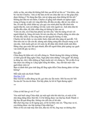 chiếc xe lăn, mà cháu thì không biết làm sao để bế nó lên cả." Vừa khóc, cậu
bé vừa hỏi Charles, "chú có thể làm ơn bế em cháu đặt vào xe lăn giúp cháu
được không ạ? Nó đang đau lắm, mà nó nặng quá cháu không bế lên nổi."
Không đợi đứa trẻ nói thêm, Charles cố gắng nuốt nhanh cái nghẹn ngào
trong cổ họng và anh vội vàng đến bên, đỡ đứa em dậy, đặt nó vào chiếc xe
lăn, rồi anh lấy chiếc khăn tay yêu quý của mình phủi bụi đất dính trên
người đứa bé, xem xét những vết trầy xước trên người nó. Anh nhìn đứa bé
từ đầu đến chân, để chắc chắn rằng nó không bị làm sao cả.
"Cám ơn chú, xin Chúa ban phước lại trên chú," đứa bé mừng rỡ nói với
người khách lạ. Sửng sốt trước lời nói của đứa trẻ, Charles đứng im nhìn cậu
bé nhỏ đẩy chiếc xe lăn cùng đứa em tật nguyền hướng về nhà.
Charles trở lại chiếc xe của mình, bước chân anh như nặng nề quá đỗi. Vết
lõm trên cửa xe vẫn còn đó, nhưng anh chẳng màng đến chuyện mang xe đi
sửa nữa. Anh muốn giữ cái vết xước ấy để nhắc nhở chính mình một điều:
Đừng chạy qua cuộc đời quá nhanh, đến nỗi người khác phải quăng cục gạch
vào mình để gây sự chú ý.
Suy gẫm
Chúa đang thì thầm nói với mỗi chúng ta. Thỉnh thoảng khi chúng ta không
có thời gian để lắng nghe Chúa, Ngài phải ném những "viên gạch" để chúng
ta dừng lại, chú ý đến những gì Ngài muốn nói với chúng ta. Tất cả đều là sự
lựa chọn của chúng ta: Lắng nghe tiếng thì thầm... hay chờ đợi một viên
gạch được ném ra!
Bạn có dành thời gian tỉnh lặng để lắng nghe điều Chúa đương phán với bạn
không?
Mỗi tuần một câu Kinh Thánh
ISa1Sm 3:10
Đức Giê-hô-va đến đứng tại đó, gọi như các lần trước: Hỡi Sa-mu-ên! hỡi
Sa-mu-ên! Sa-mu-ên thưa: Xin hãy phán, kẻ tôi tớ Ngài đương nghe!
**
Chúa có thể làm gì với 57 xu?
Vào một buổi sáng Chúa nhật, tại một ngôi nhà thờ nhỏ kia, có một cô bé
nhỏ đang đứng khóc thút thít. Cô bé không được vào lớp học Kinh Thánh vì
lớp học đã quá đông đúc, không còn chỗ cho cô bé nữa.
Bất chợt ông mục sư đi ngang qua, cô bé òa khóc nức nở, "Ông mục sư ơi,
con không được vào lớp trường Chúa nhật học."
Nhìn cô bé con mặt mày lấm lem, đầu tóc rối bù, ông mục sư dường như
 