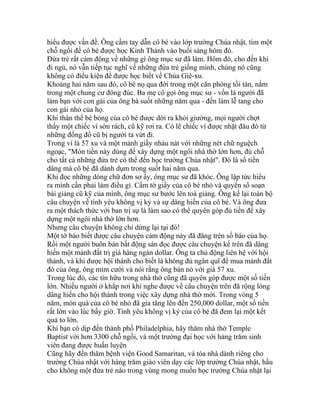 hiểu được vấn đề. Ông cầm tay dẫn cô bé vào lớp trường Chúa nhật, tìm một
chỗ ngồi để cô bé được học Kinh Thánh vào buổi sáng hôm đó.
Đứa trẻ rất cảm động về những gì ông mục sư đã làm. Hôm đó, cho đến khi
đi ngủ, nó vẫn tiếp tục nghĩ về những đứa trẻ giống mình, chúng nó cũng
không có điều kiện để được học biết về Chúa Giê-xu.
Khoảng hai năm sau đó, cô bé nọ qua đời trong một căn phòng tồi tàn, nằm
trong một chung cư đông đúc. Ba mẹ cô gọi ông mục sư - vốn là người đã
làm bạn với con gái của ông bà suốt những năm qua - đến làm lễ tang cho
con gái nhỏ của họ.
Khi thân thể bé bỏng của cô bé được dời ra khỏi giường, mọi người chợt
thấy một chiếc ví sờn rách, cũ kỹ rơi ra. Có lẽ chiếc ví được nhặt đâu đó từ
những đống đồ cũ bị người ta vứt đi.
Trong ví là 57 xu và một mảnh giấy nhàu nát với những nét chữ nguệch
ngoạc, "Món tiền này dùng để xây dựng một ngôi nhà thờ lớn hơn, đủ chỗ
cho tất cả những đứa trẻ có thể đến học trường Chúa nhật". Đó là số tiền
dâng mà cô bé đã dành dụm trong suốt hai năm qua.
Khi đọc những dòng chữ đơn sơ ấy, ông mục sư đã khóc. Ông lập tức hiểu
ra mình cần phải làm điều gì. Cầm tờ giấy của cô bé nhỏ và quyển sổ soạn
bài giảng cũ kỹ của mình, ông mục sư bước lên toà giảng. Ông kể lại toàn bộ
câu chuyện về tình yêu không vị kỷ và sự dâng hiến của cô bé. Và ông đưa
ra một thách thức với ban trị sự là làm sao có thể quyên góp đủ tiền để xây
dựng một ngôi nhà thờ lớn hơn.
Nhưng câu chuyện không chỉ dừng lại tại đó!
Một tờ báo biết được câu chuyện cảm động này đã đăng trên số báo của họ.
Rồi một người buôn bán bất động sản đọc được câu chuyện kể trên đã dâng
hiến một mảnh đất trị giá hàng ngàn dollar. Ông ta chủ động liên hệ với hội
thánh, và khi được hội thánh cho biết là không đủ ngân quĩ để mua mảnh đất
đó của ông, ông mỉm cười và nói rằng ông bán nó với giá 57 xu.
Trong lúc đó, các tín hữu trong nhà thờ cũng đã quyên góp được một số tiền
lớn. Nhiều người ở khắp nơi khi nghe được về câu chuyện trên đã rộng lòng
dâng hiến cho hội thánh trong việc xây dựng nhà thờ mới. Trong vòng 5
năm, món quà của cô bé nhỏ đã gia tăng lên đến 250,000 dollar, một số tiền
rất lớn vào lúc bấy giờ. Tình yêu không vị kỷ của cô bé đã đem lại một kết
quả to lớn.
Khi bạn có dịp đến thành phố Philadelphia, hãy thăm nhà thờ Temple
Baptist với hơn 3300 chỗ ngồi, và một trường đại học với hàng trăm sinh
viên đang được huấn luyện
Cũng hãy đến thăm bệnh viện Good Samaritan, và tòa nhà dành riêng cho
trường Chúa nhật với hàng trăm giáo viên dạy các lớp trường Chúa nhật, hầu
cho không một đứa trẻ nào trong vùng mong muốn học trường Chúa nhật lại
 