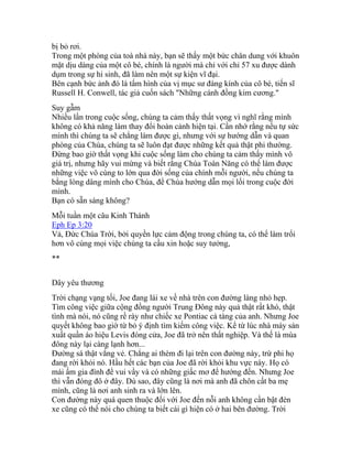 bị bỏ rơi.
Trong một phòng của toà nhà này, bạn sẽ thấy một bức chân dung với khuôn
mặt dịu dàng của một cô bé, chính là người mà chỉ với chỉ 57 xu được dành
dụm trong sự hi sinh, đã làm nên một sự kiện vĩ đại.
Bên cạnh bức ảnh đó là tấm hình của vị mục sư đáng kính của cô bé, tiến sĩ
Russell H. Conwell, tác giả cuốn sách "Những cánh đồng kim cương."
Suy gẫm
Nhiều lần trong cuộc sống, chúng ta cảm thấy thất vọng vì nghĩ rằng mình
không có khả năng làm thay đổi hoàn cảnh hiện tại. Cần nhớ rằng nếu tự sức
mình thì chúng ta sẽ chẳng làm được gì, nhưng với sự hướng dẫn và quan
phòng của Chúa, chúng ta sẽ luôn đạt được những kết quả thật phi thường.
Đừng bao giờ thất vọng khi cuộc sống làm cho chúng ta cảm thấy mình vô
giá trị, nhưng hãy vui mừng và biết rằng Chúa Toàn Năng có thể làm được
những việc vô cùng to lớn qua đời sống của chính mỗi người, nếu chúng ta
bằng lòng dâng mình cho Chúa, để Chúa hướng dẫn mọi lối trong cuộc đời
mình.
Bạn có sẵn sàng không?
Mỗi tuần một câu Kinh Thánh
Eph Ep 3:20
Vả, Ðức Chúa Trời, bởi quyền lực cảm động trong chúng ta, có thể làm trổi
hơn vô cùng mọi việc chúng ta cầu xin hoặc suy tưởng,
**
Dây yêu thương
Trời chạng vạng tối, Joe đang lái xe về nhà trên con đường làng nhỏ hẹp.
Tìm công việc giữa cộng đồng người Trung Đông này quả thật rất khó, thật
tình mà nói, nó cũng rề rày như chiếc xe Pontiac cà tàng của anh. Nhưng Joe
quyết không bao giờ từ bỏ ý định tìm kiếm công việc. Kể từ lúc nhà máy sản
xuất quần áo hiệu Levis đóng cửa, Joe đã trở nên thất nghiệp. Và thế là mùa
đông này lại càng lạnh hơn...
Đường sá thật vắng vẻ. Chẳng ai thèm đi lại trên con đường này, trừ phi họ
đang rời khỏi nó. Hầu hết các bạn của Joe đã rời khỏi khu vực này. Họ có
mái ấm gia đình để vui vầy và có những giấc mơ để hướng đến. Nhưng Joe
thì vẫn đóng đô ở đây. Dù sao, đây cũng là nơi mà anh đã chôn cất ba mẹ
mình, cũng là nơi anh sinh ra và lớn lên.
Con đường này quá quen thuộc đối với Joe đến nỗi anh không cần bật đèn
xe cũng có thể nói cho chúng ta biết cái gì hiện có ở hai bên đường. Trời
 