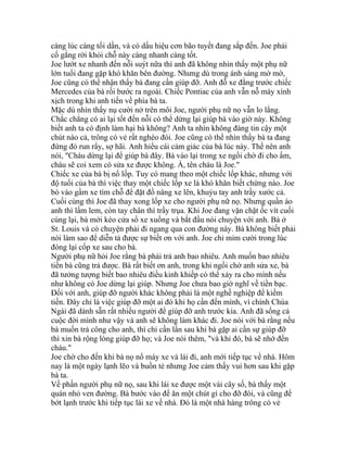 càng lúc càng tối dần, và có dấu hiệu cơn bão tuyết đang sắp đến. Joe phải
cố gắng rời khỏi chỗ này càng nhanh càng tốt.
Joe lướt xe nhanh đến nỗi suýt nữa thì anh đã không nhìn thấy một phụ nữ
lớn tuổi đang gặp khó khăn bên đường. Nhưng dù trong ánh sáng mờ mờ,
Joe cũng có thể nhận thấy bà đang cần giúp đỡ. Anh đỗ xe đằng trước chiếc
Mercedes của bà rồi bước ra ngoài. Chiếc Pontiac của anh vẫn nỗ máy xình
xịch trong khi anh tiến về phía bà ta.
Mặc dù nhìn thấy nụ cười nở trên môi Joe, người phụ nữ nọ vẫn lo lắng.
Chắc chẳng có ai lại tốt đến nỗi có thể dừng lại giúp bà vào giờ này. Không
biết anh ta có định làm hại bà không? Anh ta nhìn không đáng tin cậy một
chút nào cả, trông có vẻ rất nghèo đói. Joe cũng có thể nhìn thấy bà ta đang
đứng đó run rẩy, sợ hãi. Anh hiểu cái cảm giác của bà lúc này. Thế nên anh
nói, "Cháu dừng lại để giúp bà đây. Bà vào lại trong xe ngồi chờ đi cho ấm,
cháu sẽ coi xem có sửa xe được không. À, tên cháu là Joe."
Chiếc xe của bà bị nổ lốp. Tuy có mang theo một chiếc lốp khác, nhưng với
độ tuổi của bà thì việc thay một chiếc lốp xe là khó khăn biết chừng nào. Joe
bò vào gầm xe tìm chỗ để đặt đồ nâng xe lên, khuỷu tay anh trầy xước cả.
Cuối cùng thì Joe đã thay xong lốp xe cho người phụ nữ nọ. Nhưng quần áo
anh thì lấm lem, còn tay chân thì trầy trụa. Khi Joe đang vặn chặt ốc vít cuối
cùng lại, bà mới kéo cửa sổ xe xuống và bắt đầu nói chuyện với anh. Bà ở
St. Louis và có chuyện phải đi ngang qua con đường này. Bà không biết phải
nói làm sao để diễn tả được sự biết ơn với anh. Joe chỉ mỉm cười trong lúc
đóng lại cốp xe sau cho bà.
Người phụ nữ hỏi Joe rằng bà phải trả anh bao nhiêu. Anh muốn bao nhiêu
tiền bà cũng trả được. Bà rất biết ơn anh, trong khi ngồi chờ anh sửa xe, bà
đã tưởng tượng biết bao nhiêu điều kinh khiếp có thể xảy ra cho mình nếu
như không có Joe dừng lại giúp. Nhưng Joe chưa bao giờ nghĩ về tiền bạc.
Đối với anh, giúp đỡ người khác không phải là một nghề nghiệp để kiếm
tiền. Đây chỉ là việc giúp đỡ một ai đó khi họ cần đến mình, vì chính Chúa
Ngài đã dành sẵn rất nhiều người để giúp đỡ anh trước kia. Anh đã sống cả
cuộc đời mình như vậy và anh sẽ không làm khác đi. Joe nói với bà rằng nếu
bà muốn trả công cho anh, thì chỉ cần lần sau khi bà gặp ai cần sự giúp đỡ
thì xin bà rộng lòng giúp đỡ họ; và Joe nói thêm, "và khi đó, bà sẽ nhớ đến
cháu."
Joe chờ cho đến khi bà nọ nổ máy xe và lái đi, anh mới tiếp tục về nhà. Hôm
nay là một ngày lạnh lẽo và buồn tẻ nhưng Joe cảm thấy vui hơn sau khi gặp
bà ta.
Về phần người phụ nữ nọ, sau khi lái xe được một vài cây số, bà thấy một
quán nhỏ ven đường. Bà bước vào để ăn một chút gì cho đỡ đói, và cũng để
bớt lạnh trước khi tiếp tục lái xe về nhà. Đó là một nhà hàng trông có vẻ
 