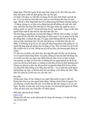 nhớp nháp. Phía bên ngoài là hai trạm bơm xăng củ kỹ. Bà ít khi nào nhìn
thấy một quan cảnh ảm đạm giống như vậy bao giờ.
Cô nhân viên phục vụ tiến đến và mang cho bà một chiếc khăn sạch để lau
tóc. Cô ta có một nụ cười thật tươi, một nụ cười dường như theo cô suốt
ngày. Bà để ý thấy rằng hình như cô ta đang mang thai được khoảng chừng 7
- 8 tháng, nhưng có vẻ như cô ta chẳng bao giờ để những cái mệt mỏi, khó
chịu, đau đớn làm thay đổi tính tình cô. Bà ngạc nhiên suy nghĩ tại sao có
những người có "quá ít" mà lại sẵn lòng cho đi "quá nhiều", ngay cả đối một
người hoàn toàn lạ mặt như bà. Bà chợt nhớ đến Joe.
Sau khi dùng xong bữa ăn, bà tính tiền bằng tờ 100 đô. Khi cô phục vụ bước
vào quầy để lấy tiền thối, bà lẳng lặng rời khỏi quán. Lúc cô quay trở lại bàn
thì chẳng thấy vị khách đâu nữa. Cô ngạc nhiên không biết bà ta đã đi đâu,
chợt cô thấy một hàng chữ viết trên tấm khăn ăn. Cô đã khóc khi đọc lời
nhắn, "Cô không nợ gì tôi cả, tôi cũng đã từng trong hoàn cảnh giống cô. Có
người đã từng giúp tôi giống như tôi giúp cô vậy. Nếu cô muốn trả ơn tôi thì
đây là điều mà cô sẽ làm. Đừng bao giờ để sợi dây yêu thương phải dừng lại
ở đây."
Cô vẫn còn có nhiều việc phải làm, dọn dẹp bàn ghế, đổ đầy các hũ đường
và vài người khách đang bước vào quán, nhưng cô bảo họ tiệm đã đóng cửa,
cô sẽ làm mọi thứ vào ngày mai. Đêm hôm đó, khi cô trở về nhà và bước
vào giường, cô nghĩ về món tiền và những lời mà người khách nọ đã để lại.
Làm sao mà bà ta biết được vợ chồng cô cần đến số tiền ấy biết nhường nào?
Tháng sau đứa bé ra đời, lúc đó gia đình sẽ gặp khó khăn biết là bao nhiêu.
Cô cũng biết rằng chồng cô lo lắng như thế nào... Và cô đến bên cạnh người
chồng đang say ngủ, cô đã hôn nhẹ lên má chồng và thì thầm nho nhỏ, "Mọi
điều rồi cũng ổn cả thôi mà, em yêu anh, Joe."
Suy gẫm
Trong cuộc sống, có lúc chúng ta suy nghĩ rằng mình có quá ít, đến nỗi
không thể chia sẻ gì cho người khác được. Nhưng chính Chúa là người Cha
yêu thương, sẽ luôn ban tình yêu và ân điển dư dật trên chúng ta, là con cái
Ngài. Xin hãy là một mắc xích trong sợi dây yêu thương bắt nguồn từ Thiên
Chúa, để đem tình yêu Chúa đến với nhiều người.
Mỗi tuần một câu Kinh Thánh
CoCl 3:14
Nhưng trên hết mọi sự đó, phải mặc lấy lòng yêu thương, vì là dây liên lạc
của sự trọn lành.
**
 