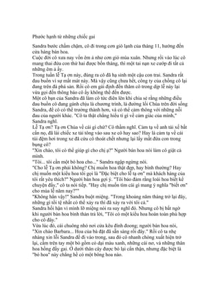 Phước hạnh từ những chiếc gai
Sandra bước chầm chậm, cô đi trong cơn gió lạnh của tháng 11, hướng đến
cửa hàng bán hoa.
Cuộc đời cô xưa nay vốn êm ả như cơn gió mùa xuân. Nhưng rồi vào lúc cô
mang thai đứa con thứ hai được bốn tháng, thì một tai nạn xe cướp đi tất cả
những êm ả ấy.
Trong tuần lễ Tạ ơn này, đúng ra cô đã hạ sinh một cậu con trai. Sandra rất
đau buồn vì sự mất mát này. Mà vậy cũng chưa hết, công ty của chồng cô lại
đang trên đà phá sản. Rồi cô em gái định đến thăm cô trong dịp lễ này lại
vừa gọi đến thông báo cô ấy không thể đến được.
Một cô bạn của Sandra đã làm cô tức điên lên khi chia sẻ rằng những điều
đau buồn cô đang gánh chịu là chương trình, là đường lối Chúa trên đời sống
Sandra, để cô có thể trưởng thành hơn, và có thể cảm thông với những nỗi
đau của người khác. "Cô ta thật chẳng hiểu tí gì về cảm giác của mình,"
Sandra nghĩ.
Lễ Tạ ơn? Tạ ơn Chúa về cái gì chứ? Cô thầm nghĩ. Cảm tạ về anh tài xế bất
cẩn nọ, đã lái chiếc xe tải tông vào sau xe cô hay sao? Hay là cảm tạ về cái
túi đệm hơi trong xe đã cứu cô thoát chết nhưng lại lấy mất đứa con trong
bụng cô?
"Xin chào, tôi có thể giúp gì cho chị ạ?" Người bán hoa nói làm cô giật cả
mình.
"Tôi... tôi cần một bó hoa cho..." Sandra ngập ngừng nói.
"Cho lễ Tạ ơn phải không? Chị muốn hoa thật đẹp, hay bình thường? Hay
chị muốn một kiểu hoa tôi gọi là "Đặc biệt cho lễ tạ ơn" mà khách hàng của
tôi rất yêu thích?" Người bán hoa gợi ý. "Tôi bảo đảm rằng loài hoa biết kể
chuyện đấy," cô ta nói tiếp. "Hay chị muốn tìm cái gì mang ý nghĩa "biết ơn"
cho mùa lễ năm nay?""
"Không hẳn vậy!" Sandra buột miệng. "Trong khoảng năm tháng trở lại đây,
những gì tồi tệ nhất có thể xảy ra thì đã xảy ra với tôi cả."
Sandra hối hận vì mình lỡ miệng nói ra suy nghĩ đó. Nhưng cô bị bất ngờ
khi người bán hoa bình thản trả lời, "Tôi có một kiểu hoa hoàn toàn phù hợp
cho cô đây."
Vừa lúc đó, cái chuông nhỏ nơi cửa kêu đính đoong; người bán hoa nói,
"Xin chào Barbara... Hoa của bà đặt đã sẵn sàng rồi đây." Rồi cô ta nhẹ
nhàng xin lỗi Sandra để đi vào trong, sau đó cô nhanh chóng xuất hiện trở
lại, cầm trên tay một bó gồm cỏ dại màu xanh, những cái nơ, và những thân
hoa hồng đầy gai. Ở dưới thân cây được bó lại cẩn thận, nhưng đặc biệt là
"bó hoa" này chẳng hề có một bông hoa nào.
 